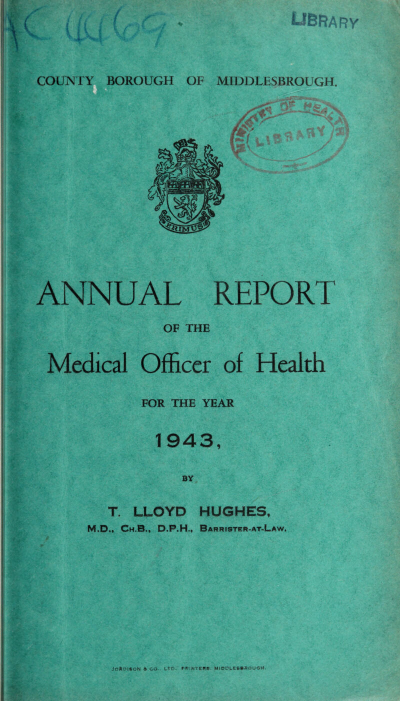 ANNUAL REPORT OF THE Medical Officer of Health FOR THE YEAR 1943, BY T. LLOYD HUGHES, M.D., Ch.B., D.P.H., Barrister-at-Law. JofcDlSON & CO-, LTD. PP.NTERS MIDDLESBROUGH.