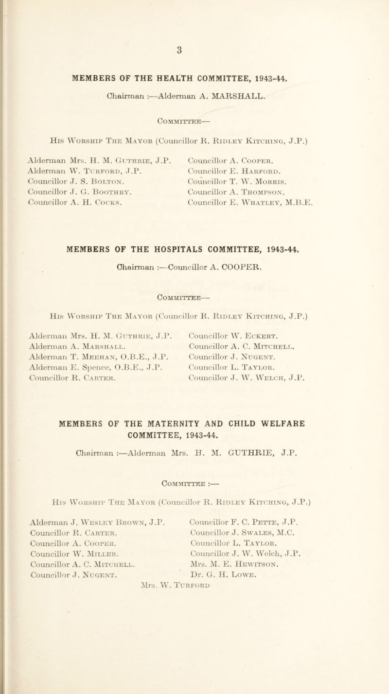 MEMBERS OF THE HEALTH COMMITTEE, 1943-44. Chairman :—Alderman A. MARSHALL. Committee— His Worship The Mayor (Councillor R. Ridley Kitching, J.P.) Alderman Mrs. H. M. Guthrie, J.P. Alderman W. Turford, J.P. Councillor J. S. Bolton. Councillor J. G. Boothby. Councillor A. H. Cocks. Councillor A. Cooper. Councillor E. Harford. Councillor T. W. Morris. Councillor A. Thompson. Councillor E. Whatley, M.B.E. MEMBERS OF THE HOSPITALS COMMITTEE, 1943-44. Chairman :—Councillor A. COOPER. Committee— His Worship The Mayor (Councillor R. Ridley Kitching, J.P.) Alderman Mrs. H. M. Guthrie, J.P. Alderman A. Marshall. Alderman T. Meehan, O.B.E., J.P. Alderman E. Spence, O.B.E., J.P. Councillor R. Carter. Councillor W. Eckert. Councillor A. C. Mitchell. Councillor J. Nugent. Councillor L. Taylor. Councillor J. W. Welch, J.P. MEMBERS OF THE MATERNITY AND CHILD WELFARE COMMITTEE, 1943-44. Chairman :—Alderman Mrs. H. M. GUTHRIE, J.P. Committee :— His Worship The Mayor (Councillor R. Ridley Kitching, J.P.) Alderman J. Wesley Brown, J.P. Councillor R. Carter. Councillor A. Cooper. Councillor W. Miller. Councillor A. C. Mitchell. Councillor J. Nugent. Councillor F. C. Pette, J.P. Councillor J. Swales, M.C. Councillor L. Taylor. Councillor J. W. Welch, J.P. Mrs. M. E. Hewitson. Dr. G. H. Lowe. Mrs. W. Turford