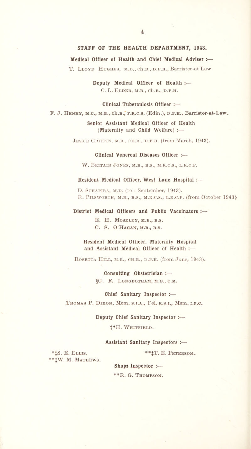 STAFF OF THE HEALTH DEPARTMENT, 1943. Medical Officer of Health and Chief Medical Adviser :— T. Lloyd Hughes, m.d., ch.B., d.p.h., Barrister-at Law. Deputy Medical Officer of Health :— C. L. Elder, m.b., ch.B., d.p.h. Clinical Tuberculosis Officer :— F. J. Henry, m.c., m.b., ch.B., f.r.c.s. (Edin.), d.p.h., Barrister-at-Law. Senior Assistant Medical Officer of Health (Maternity and Child Welfare) :—- Jessie Griffin, m.b., ch.b., d.p.h. (from March, 1943). Clinical Venereal Diseases Officer :— W. Britain Jones, m.b., b.s., m.r.c.s., l.r.c.p. Resident Medical Officer, West Lane Hospital :— D. Schapira, m.d. (to : September, 1943). R. Pilsworth, m.b., b.s., m.r.c.s., l.r.c.p. (from October 1943> District Medical Officers and Public Vaccinators :— E. H. Moseley, m.b., b.s. C. S. O’Hagan, m.b., b.s. Resident Medical Officer, Maternity Hospital and Assistant Medical Officer of Health :— Rosetta Hill, m.b., ch.b., d.p.h. (from June, 1943). Consulting Obstetrician :— §G. F. Longbotham, m.b., c.m. Chief Sanitary Inspector :— Thomas P. Dixon, Mem. s.i.a., Fel. r.s.i., Mem. i.p.c.. Deputy Chief Sanitary Inspector :— t* H. Whitfield. Assistant Sanitary Inspectors :— *JS. E. Ellis. **JT. E. Peterson,. **JW. M. Mathews. Shops Inspector :— **R. G. Thompson.