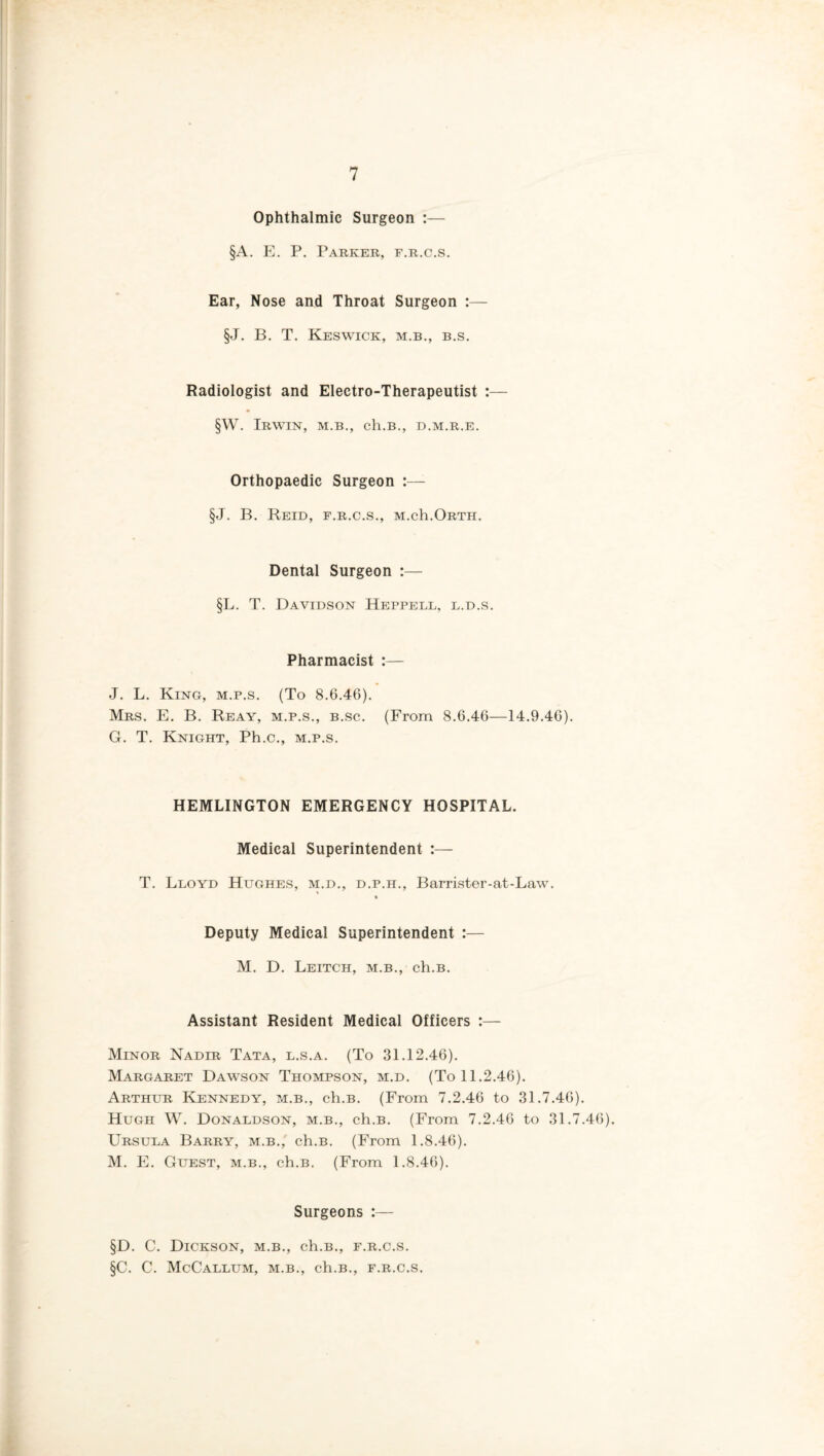 Ophthalmic Surgeon :— §A. E. P. Parker, f.r.c.s. Ear, Nose and Throat Surgeon :— §J. B. T. Keswick, m.b., b.s. Radiologist and Electro-Therapeutist :— §W. Irwin, m.b., ch.B., d.m.r.e. Orthopaedic Surgeon :— §J. B. Reid, f.r.c.s., m.cIi.Orth. Dental Surgeon :— §L. T. Davidson Heppell, l.d.s. Pharmacist :— J. L. King, m.p.s. (To 8.6.46). Mrs. E. B. Reay, m.p.s., b.sc. (From 8.6.46—14.9.46). G. T. Knight, Ph.c., m.p.s. HEMLINGTON EMERGENCY HOSPITAL. Medical Superintendent T. Lloyd Hughes, m.d., d.p.h., Barrister-at-Law. Deputy Medical Superintendent :— M. D. Leitch, m.b., ch.B. Assistant Resident Medical Officers :— Minor Nadir Tata, l.s.a. (To 31.12.46). Margaret Dawson Thompson, m.d. (To 11.2.46). Arthur Kennedy, m.b., ch.B. (From 7.2.46 to 31.7.46). Hugh W. Donaldson, m.b., ch.B. (From 7.2.46 to 31.7.46). Ursula Barry, m.b., ch.B. (From 1.8.46). M. E. Guest, m.b., ch.B. (From 1.8.46). Surgeons :— §D. C. Dickson, m.b., ch.B., f.r.c.s. §C. C. McCallum, m.b., ch.B., f.r.c.s.