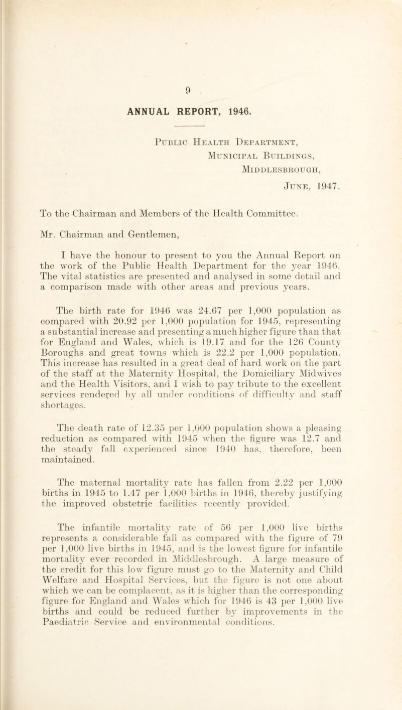 ANNUAL REPORT, 1946. Public Health Department, Municipal Buildings, Middlesbrough, June, 1947. To the Chairman and Members of the Health Committee. Mr. Chairman and Gentlemen, I have the honour to present to you the Annual Report on the work of the Public Health Department for the year 1946. The vital statistics are presented and analysed in some detail and a comparison made with other areas and previous years. The birth rate for 1946 was 24.67 per 1,000 population as compared with 20.92 per 1,000 population for 1945, representing a substantial increase and presenting a much higher figure than that for England and Wales, which is 19.17 and for the 126 County Boroughs and great towns which is 22.2 per 1,000 population. This increase has resulted in a great deal of hard work on the part of the staff at the Maternity Hospital, the Domiciliary Midwives and the Health Visitors, and I wish to pay tribute to the excellent services rendered by all under conditions of difficulty and staff shortages. The death rate of 12.35 per 1,000 population shows a pleasing reduction as compared with 1945 when the figure was 12.7 and the steady fall experienced since ! 940 has, therefore, been maintained. The maternal mortality rate has fallen from 2.22 per 1,000 births in 1945 to 1.47 per 1,000 births in 1946, thereby justifying the improved obstetric facilities recently provided. The infantile mortality rate of 56 per 1,000 live births represents a considerable fall as compared with the figure of 79 per 1,000 live births in 1945, and is the lowest figure for infantile mortality ever recorded in Middlesbrough. A large measure of the credit for this low figure must go to the Maternity and Child Welfare and Hospital Services, but the figure is not one about which we can be complacent, as it is higher than the corresponding figure for England and Wales which for 1946 is 43 per 1,000 live births and could be reduced further by improvements in the Paediatric Service and environmental conditions.