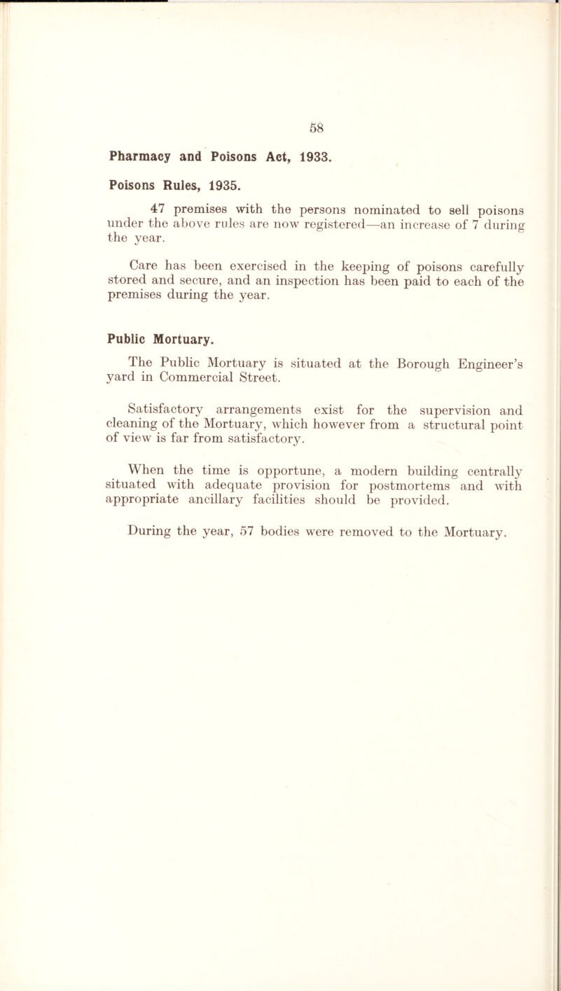 Pharmacy and Poisons Act, 1933. Poisons Rules, 1935. 47 premises with the persons nominated to sell poisons under the above rules are now registered—an increase of 7 during the year. Care has been exercised in the keeping of poisons carefully stored and secure, and an inspection has been paid to each of the premises during the year. Public Mortuary. The Public Mortuary is situated at the Borough Engineer’s yard in Commercial Street. Satisfactory arrangements exist for the supervision and cleaning of the Mortuary, which however from a structural point of view is far from satisfactory. When the time is opportune, a modern building centrally situated with adequate provision for postmortems and with appropriate ancillary facilities should be provided. During the year, 57 bodies were removed to the Mortuary.