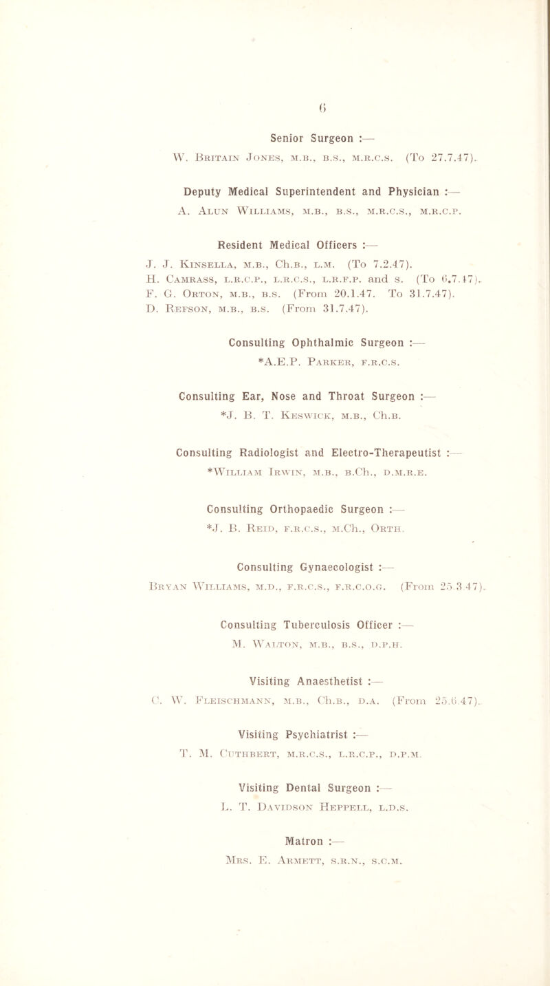 Senior Surgeon :— W. Britain Jones, m.b., b.s., m.r.c.s. (To 27.7.47). Deputy Medical Superintendent and Physician :— A. Alun Williams, m.b., b.s., m.r.c.s., m.r.c.p. Resident Medical Officers :— J. J. Kinsella, m.b., Ch.B., l.m. (To 7.2.47). H. Camrass, l.r.c.p., l.r.c.s., l.r.f.p. and s. (To 0.7.t7). F. G. Orton, m.b., b.s. (From 20.1.47. To 31.7.47). D. Refson, m.b., b.s. (From 31.7.47). Consulting Ophthalmic Surgeon :— *A.E.P. Parker, f.r.c.s. Consulting Ear, Nose and Throat Surgeon :— *J. B. T. Keswick, m.b., Ch.B. Consulting Radiologist and Electro-Therapeutist : *William Irwin, m.b., B.Ch., d.m.r.e. Consulting Orthopaedic Surgeon :— *J. B. Reid, f.r.c.s., M.Ch., Orth. Consulting Gynaecologist :— Bryan Williams, m.d., f.r.c.s., f.r.c.o.g. (From 25 3 47). Consulting Tuberculosis Officer :— M. Walton, m.b., b.s., d.p.h. Visiting Anaesthetist :— C. W. Fleischmann, m.b., Ch.B., d.a. (From 25.0.47).. Visiting Psychiatrist :— T. M. Cuthbert, m.r.c.s., l.r.c.p., d.p.m. Visiting Dental Surgeon :— L. T. Davidson Heppell, l.d.s. Matron :— Mrs. E. Armett, s.r.n., s.o.m.