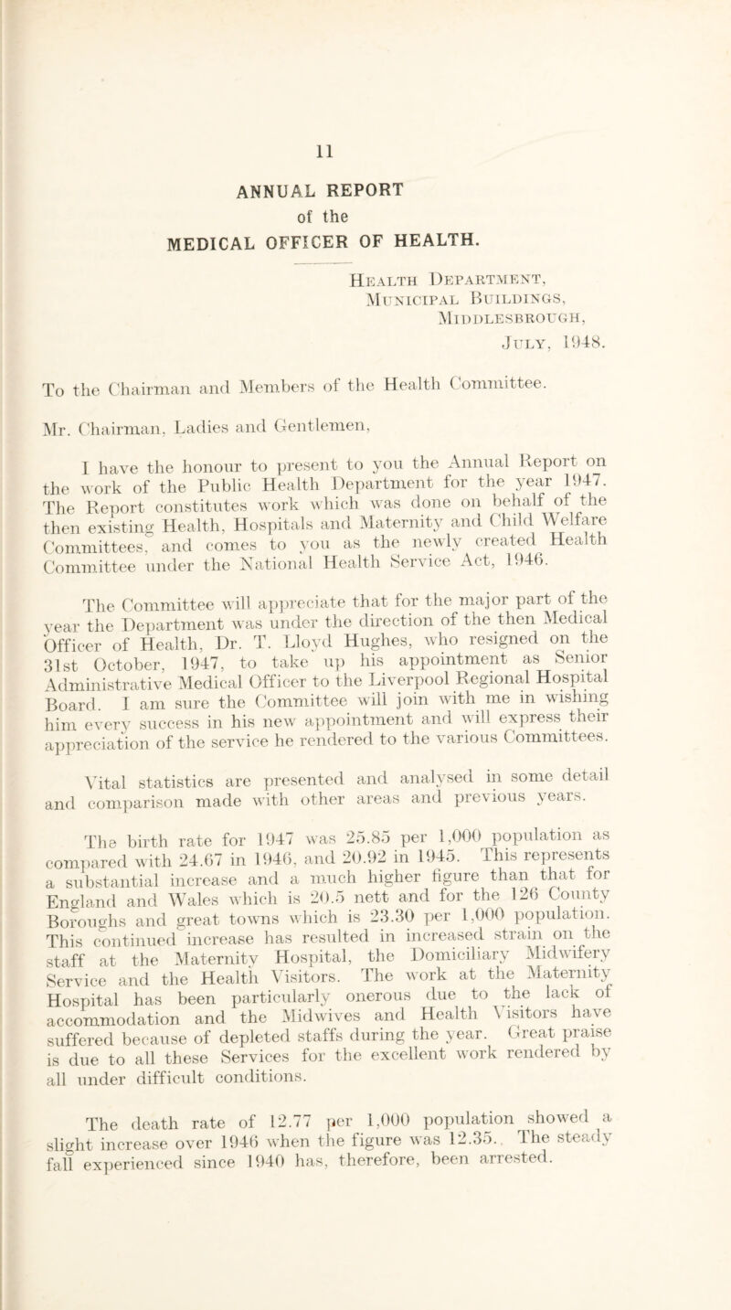 ANNUAL REPORT of the MEDICAL OFFICER OF HEALTH. Health Department, Municipal Buildings, Middlesbrough, July, 1948. To the Chairman and Members of the Health Committee. Mr. Chairman, Ladies and Gentlemen, I have the honour to present to you the Annual Report on the work of the Public Health Department for the year 1947. The Report constitutes work which was done on behalf of the then existing Health, Hospitals and Maternity and C hild Welfare Committees, and comes to you as the newly created Health Committee under the National Health Service Act, 1946. The Committee will appreciate that for the major part of the year the Department was under the direction of the then Medical Officer of Health, Dr. T. Lloyd Hughes, who resigned on the 31st October, 1947, to take up his appointment as Senior Administrative Medical Officer to the Liverpool Regional Hospital Board. I am sure the Committee will join with me in wishing him every success in his new appointment and will express their appreciation of the service he rendered to the various Committees. Vital statistics are presented and analysed in some detail and comparison made with other areas and previous years. The birth rate for 1947 was 25.85 per 1,000 population as compared with 24.67 in 1946, and 20.92 in 1945. This represents a substantial increase and a much higher figure than that ior England and Wales which is 20.5 nett and for the 126 County Boroughs and great towns which is 23.30 per 1,000 population. This continued increase has resulted in increased strain on the staff at the Maternity Hospital, the Domiciliary Midwifery Service and the Health Visitors. The work at the Maternity Hospital has been particularly onerous due to the lack of accommodation and the Midwives and Health Visitors have suffered because of depleted staffs during the year. Great praise is due to all these Services for the excellent work rendered by all under difficult conditions. The death rate of 12.77 per 1,000 population showed a slight increase over 1946 when the figure was 12.35. The steady fait experienced since 1940 has, therefore, been arrested.