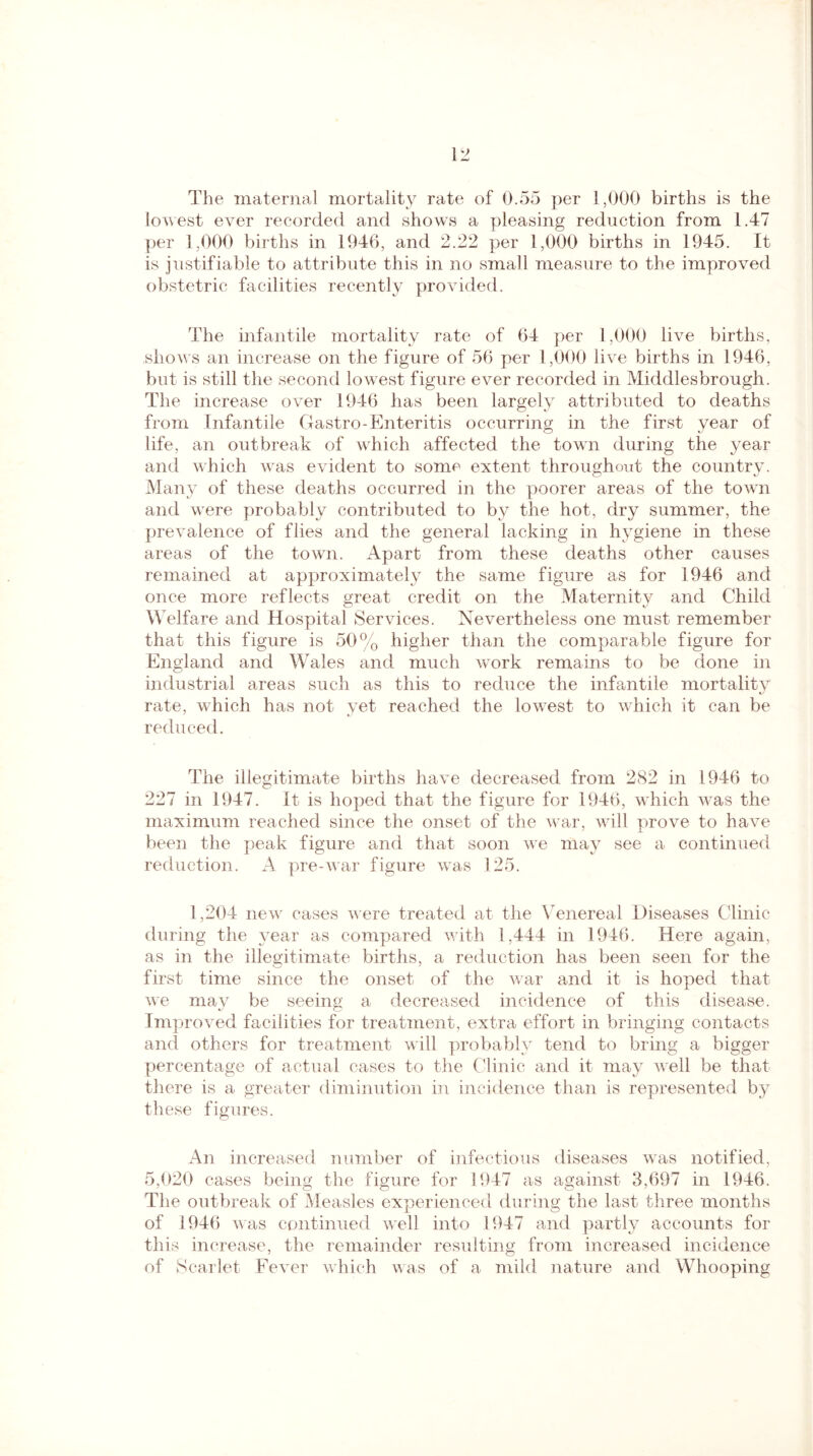 The maternal mortality rate of 0.55 per 1,000 births is the lowest ever recorded and shows a pleasing reduction from 1.47 per 1,000 births in 1946, and 2.22 per 1,000 births in 1945. It is justifiable to attribute this in no small measure to the improved obstetric facilities recently provided. The infantile mortality rate of 64 per 1,000 live births, shows an increase on the figure of 56 per 1,000 live births in 1946, but is still the second lowest figure ever recorded in Middlesbrough. The increase over 1946 has been largely attributed to deaths from Infantile Gastro-Enteritis occurring in the first year of life, an outbreak of which affected the town during the year and which was evident to some extent throughout the country. Many of these deaths occurred in the poorer areas of the town and were probably contributed to by the hot, dry summer, the prevalence of flies and the general lacking in hygiene in these areas of the town. Apart from these deaths other causes remained at approximately the same figure as for 1946 and once more reflects great credit on the Maternity and Child Welfare and Hospital Services. Nevertheless one must remember that this figure is 50% higher than the comparable figure for England and Wales and much work remains to be done in industrial areas such as this to reduce the infantile mortality rate, which has not yet reached the lowest to which it can be reduced. The illegitimate births have decreased from 282 in 1946 to 227 in 1947. It is hoped that the figure for 1946, which was the maximum reached since the onset of the war, will prove to have been the peak figure and that soon we may see a continued reduction. A pre-war figure was 125. 1,204 new cases were treated at the Venereal Diseases Clinic during the year as compared with 1,444 in 1946. Here again, as in the illegitimate births, a reduction has been seen for the first time since the onset of the war and it is hoped that we may be seeing a decreased incidence of this disease. Improved facilities for treatment, extra effort in bringing contacts and others for treatment will probably tend to bring a bigger percentage of actual cases to the Clinic and it may well be that there is a greater diminution in incidence than is represented by these figures. An increased number of infectious diseases was notified, 5,020 cases being the figure for 1947 as against 3,697 in 1946. The outbreak of Measles experienced during the last three months of 1946 was continued well into 1947 and partly accounts for this increase, the remainder resulting from increased incidence of Scarlet Fever which was of a mild nature and Whooping