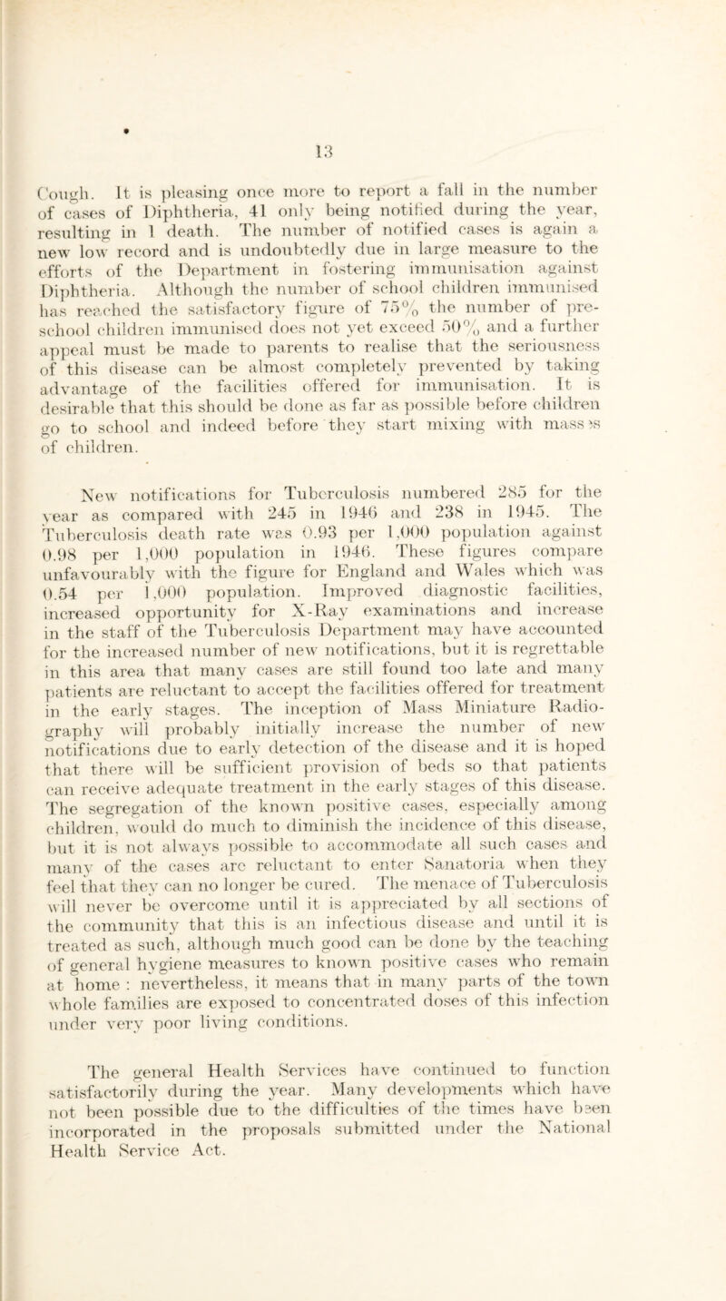 Cough. It is pleasing once more to report a fall in the number of cases of Diphtheria, 41 only being notified during the year, resulting in 1 death. The number of notified cases is again a new low record and is undoubtedly due in large measure to the efforts of the Department in fostering immunisation against Diphtheria. Although the number of school children immunised has reached the satisfactory figure of 75% the number of pre¬ school children immunised does not yet exceed 50% and a further appeal must be made to parents to realise that the seriousness of this disease can be almost completely prevented by taking advantage of the facilities offered for immunisation. It is desirable that this should be done as far as possible before children go to school and indeed before they start mixing with mass 3S of children. New notifications for Tuberculosis numbered 285 for the year as compared with 245 in 1946 and 238 in 1945. The Tuberculosis death rate was 0.93 per 1,000 population against 0.98 per 1,000 population in 1946. These figures compare unfavourably with the figure for England and Wales which was 0.54 per 1,000 population. Improved diagnostic facilities, increased opportunity for X-Ray examinations and increase in the staff of the Tuberculosis Department may have accounted for the increased number of new notifications, but it is regrettable in this area that many cases are still found too late and many patients are reluctant to accept the facilities offered for treatment in the early stages. The inception of Mass Miniature Radio¬ graphy will probably initially increase the number of new notifications due to early detection of the disease and it is hoped that there will be sufficient provision of beds so that patients can receive adequate treatment in the early stages of this disease. The segregation of the known positive cases, especially among children, would do much to diminish the incidence of this disease, but it is not always possible to accommodate all such cases and many of the cases arc reluctant to enter Sanatoria when they feel that they can no longer be cured. The menace of Tuberculosis will never be overcome until it. is appreciated by all sections of the community that this is an infectious disease and until it is treated as such, although much good can be done by the teaching of general hygiene measures to known positive cases who remain at home : nevertheless, it means that in many parts of the town whole families are exposed to concentrated doses of this infection under very poor living conditions. The general Health Services have continued to function satisfactorily during the year. Many developments which have not been possible due to the difficulties of the times have been incorporated in the proposals submitted under the National Health Service Act.