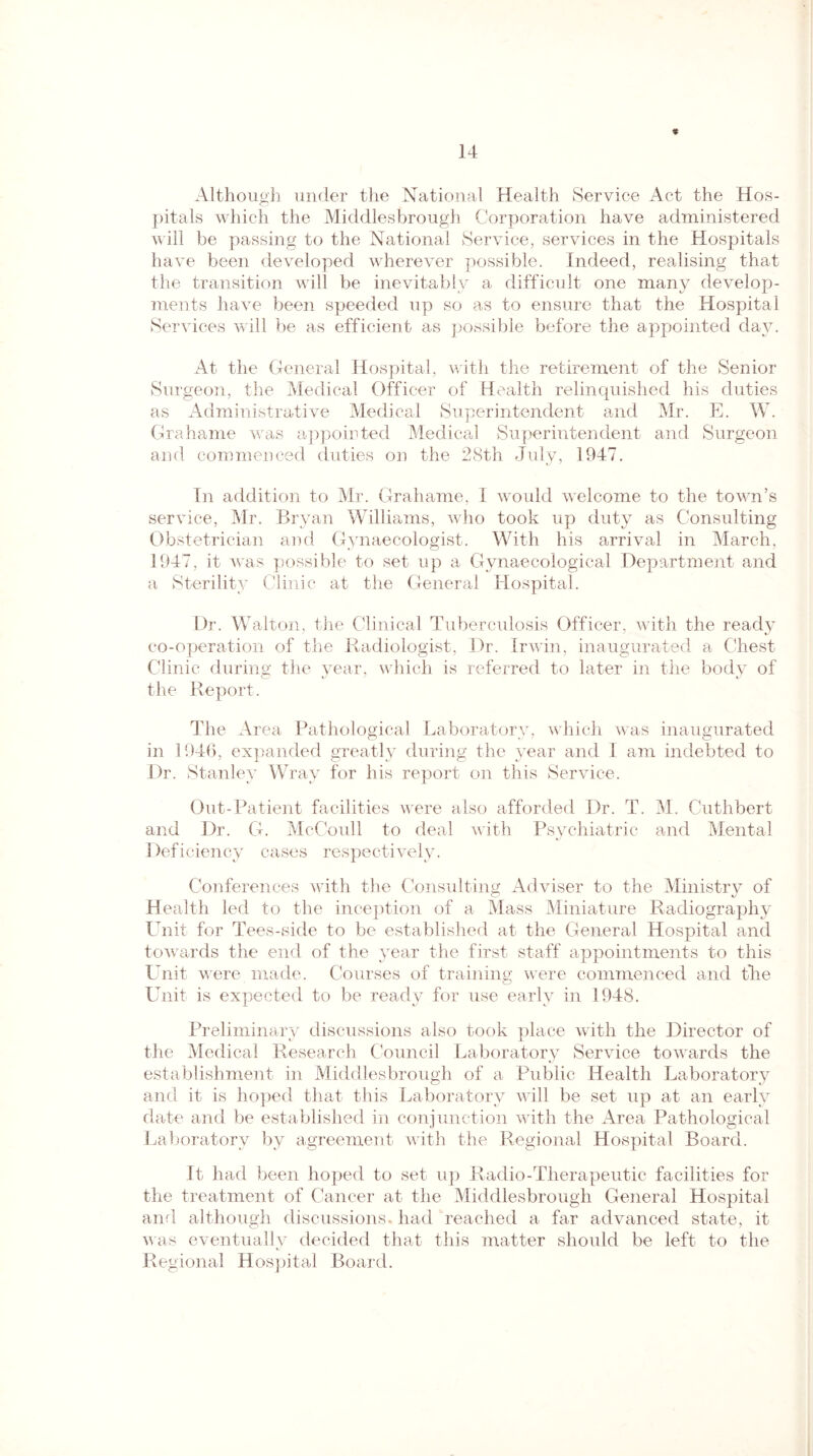 % Although under the National Health Service Act the Hos¬ pitals which the Middlesbrough Corporation have administered will be passing to the National Service, services in the Hospitals have been developed wherever possible. Indeed, realising that the transition will be inevitably a difficult one many develop¬ ments have been speeded up so as to ensure that the Hospital Services will be as efficient as possible before the appointed day. At the General Hospital, with the retirement of the Senior Surgeon, the Medical Officer of Health relinquished his duties as Administrative Medical Superintendent and Mr. E. W. Grahame was appointed Medical Superintendent and Surgeon and commenced duties on the 28th July, 1947. In addition to Mr. Grahame, I would welcome to the town’s service, Mr. Bryan Williams, who took up duty as Consulting Obstetrician and Gynaecologist. With his arrival in March, 1947, it was possible to set up a Gynaecological Department and a Sterility Clinic at the General Hospital. Dr. Walton, the Clinical Tuberculosis Officer, with the ready co-operation of the Radiologist, Dr. Irwin, inaugurated a Chest Clinic during the year, which is referred to later in the body of the Report. The Area Pathological Laboratory, which was inaugurated in 1946, expanded greatly during the year and I am indebted to Dr. Stanley Wray for his report on this Service. Out-Patient facilities were also afforded Dr. T. M. Cuthbert and Dr. G. McCoull to deal with Psychiatric and Mental Deficiency cases respectively. Conferences with the Consulting Adviser to the Ministry of Health led to the inception of a Mass Miniature Radiography Unit for Tees-side to be established at the General Hospital and towards the end of the year the first staff appointments to this Unit were made. Courses of training were commenced and fhe Unit is expected to be ready for use early in 1948. Preliminary discussions also took place with the Director of the Medical Research Council Laboratory Service towards the establishment in Middlesbrough of a Public Health Laboratory and it is hoped that this Laboratory will be set up at an early date and be established in conjunction with the Area Pathological Laboratory by agreement with the Regional Hospital Board. It had been hoped to set up Radio-Therapeutic facilities for the treatment of Cancer at the Middlesbrough General Hospital and although discussions* had reached a far advanced state, it was eventually decided that this matter should be left to the Regional Hospital Board.