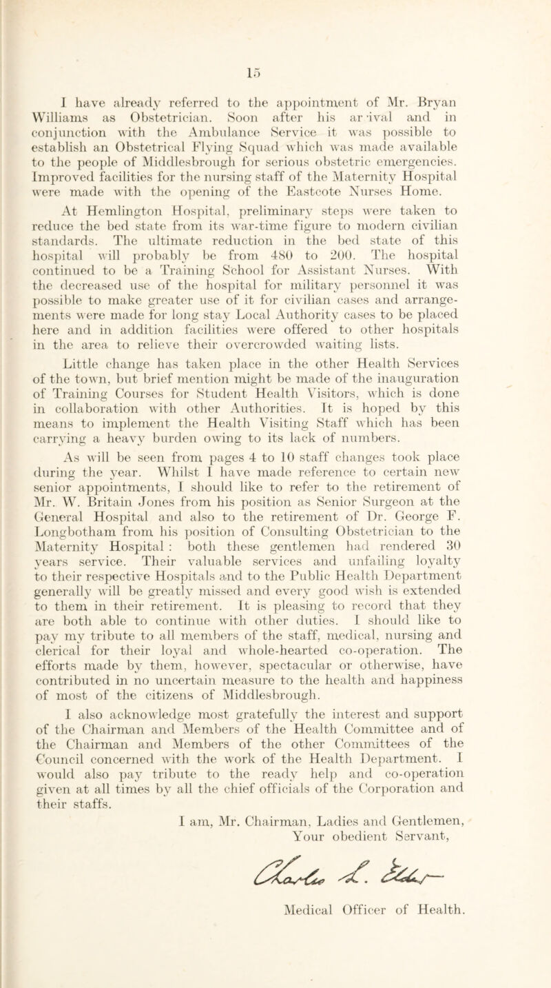 I have already referred to the appointment of Mr. Bryan Williams as Obstetrician. Soon after his ar aval and in conjunction with the Ambulance Service it was possible to establish an Obstetrical Flying Squad which was made available to the people of Middlesbrough for serious obstetric emergencies. Improved facilities for the nursing staff of the Maternity Hospital were made with the opening of the Eastcote Nurses Home. At Hemlington Hospital, preliminary steps were taken to reduce the bed state from its war-time figure to modern civilian standards. The ultimate reduction in the bed state of this hospital will probably be from 480 to 200. The hospital continued to be a Training School for Assistant Nurses. With the decreased use of the hospital for military personnel it was possible to make greater use of it for civilian cases and arrange¬ ments were made for long stay Local Authority cases to be placed here and in addition facilities were offered to other hospitals in the area to relieve their overcrowded waiting lists. Little change has taken place in the other Health Services of the town, but brief mention might be made of the inauguration of Training Courses for Student Health Visitors, which is done in collaboration with other Authorities. It is hoped by this means to implement the Health Visiting Staff which has been carrying a heavy burden owing to its lack of numbers. As will be seen from pages 4 to 10 staff changes took place during the year. Whilst I have made reference to certain new O xJ * # senior appointments, I should like to refer to the retirement oi Mr. W. Britain Jones from his position as Senior Surgeon at the General Hospital and also to the retirement of Dr. George F. Longbotham from his position of Consulting Obstetrician to the Maternity Hospital : both these gentlemen had rendered 30 years service. Their valuable services and unfailing loyalty to their respective Hospitals and to the Public Health Department generally will be greatly missed and every good wish is extended to them in their retirement. It is pleasing to record that they are both able to continue with other duties. I should like to pay my tribute to all members of the staff, medical, nursing and clerical for their loyal and whole-hearted co-operation. The efforts made by them, however, spectacular or otherwise, have contributed in no uncertain measure to the health and happiness of most of the citizens of Middlesbrough. I also acknowledge most gratefully the interest and support of the Chairman and Members of the Health Committee and of the Chairman and Members of the other Committees of the Council concerned with the work of the Health Department. I would also pay tribute to the ready help and co-operation given at all times by all the chief officials of the Corporation and their staffs. I am, Mr. Chairman, Ladies and Gentlemen, Your obedient Servant, Z Medical Officer of Health.