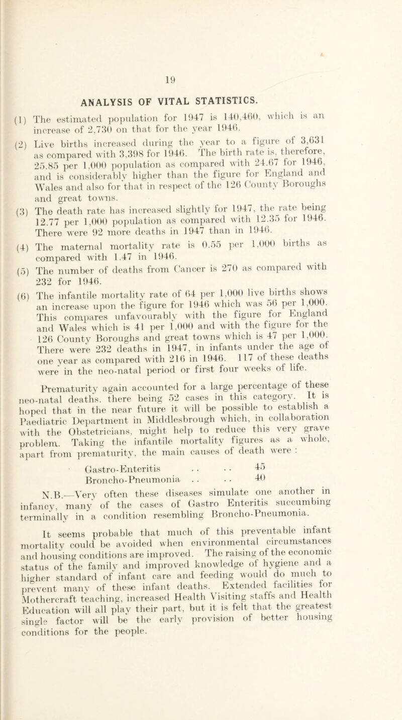 ANALYSIS OF VITAL STATISTICS. (1) The estimated population for 1947 is 140,460, which is an increase of 2,730 on that for the year 1946. (2) Live births increased during the year to a figure ot 3,631 as compared with 3,398 for 1946. The birth rate is, therefore, 25.85 per 1,000 population as compared with 24.67 for 1946, and is considerably higher than the figure for England and Wales and also for that in respect of the 126 County Boroughs and great towns. (3) The death rate has increased slightly for 1947, theiate being 12.77 per 1,000 population as compared with 12.35 for 1946. There were 92 more deaths in 1947 than in 1946. (4) The maternal mortality rate is 0.55 per 1,000 births as compared with 1.47 in 1946. (5) The number of deaths from Cancer is 270 as compared with 232 for 1946. (6) The infantile mortality rate of 64 per 1,000 live births shows an increase upon the figure for 1946 which was 56 per i,000. This compares unfavourably with the figure for England and Wales which is 41 per 1,000 and with the figure for the 126 County Boroughs and great towns which is 47 per 1,000. There were 232 deaths in 1947, in infants under the age of one year as compared with 216 in 1946. 117 of these deaths were in the neo-natal period or first four weeks of life. Prematurity again accounted for a large percentage of these neo-natal deaths, there being 52 cases in this category. It is hoped that in the near future it will be possible to establish a Paediatric Department in Middlesbrough which, in collaboration with the Obstetricians, might help to reduce this very grave problem. Taking the infantile mortality figures as a whole, apart from prematurity, the main causes of death were . Gastro-Enteritis . • • • 45 Broncho-Pneumonia . . • • 40 N b_Very often these diseases simulate one another in infancy, many of the cases of Gastro Enteritis succumbing terminally in a condition resembling Broncho-Pneumonia. It seems probable that much of this preventable infant mortality could be avoided when environmental circumstances and housing conditions are improved. The raising of the economic status of the family and improved knowledge of hygiene and a higher standard of infant care and feeding would do much to prevent many of these infant deaths. Extended facilities for Mothercraft teaching, increased Health \ isiting staffs and Health Education will all plav their part, but it is felt that the greatest single factor will be the early provision of better housing conditions for the people.