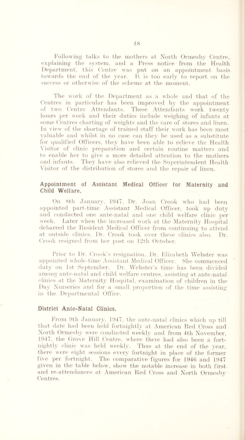 Following talks to the mothers at North Ormesby Centre, explaining the system, and a Press notice from the Health Department, this Centre was put on an appointment basis towards the end of the year. It is too early to report on the success or otherwise of the scheme at the moment. The work of the Department as a whole and that of the Centres in particular has been improved by the appointment of two Centre Attendants. These Attendants work twenty hours per week and their duties include weighing of infants at some Centres charting of weights and the care of stores and linen. In view of the shortage of trained staff their work has been most valuable and whilst in no case can they be used as a substitute for qualified Officers, they have been able to relieve the Health Visitor of clinic preparation and certain routine matters and to enable her to give a more detailed attention to the mothers and infants. They have also relieved the Superintendent Health Visitor of the distribution of stores and the repair of linen. Appointment of Assistant Medical Officer for Maternity and Child Welfare. On 8th January, 1947, Dr. Joan Crook who had been appointed part-time Assistant Medical Officer, took up duty and conducted one ante-natal and one child welfare clinic per week. Later when the increased work at the Maternity Hospital debarred the Resident Medical Officer from continuing to attend at outside clinics, Dr. Crook took over these clinics also. Dr. Crook resigned from her post on 12th October. Prior to Dr. Crook’s resignation, Dr. Elizabeth Webster was appointed whole-time Assistant Medical Officer. She commenced duty on 1st September. Dr. Webster’s time has been divided among ante-natal and child welfare centres, assisting at ante-natal clinics at the Maternity Hospital, examination of children in the Day Nurseries and for a small proportion of the time assisting in the Departmental Office. District Ante-Natal Clinics. From 9th January, 1947, the ante-natal clinics which up till that date had been held fortnightly at American Red Cross and North Ormesby were conducted weekly and from 4th November, 1947, the Grove Hill Centre, where there had also been a fort¬ nightly clinic was held weekly. Thus at the end of the year, there were eight sessions every fortnight in place of the former five per fortnight. The comparative figures for 1946 and 1947 given in the table below, show the notable increase in both first and re-attendances at American Red Cross and North Ormesby Centres.