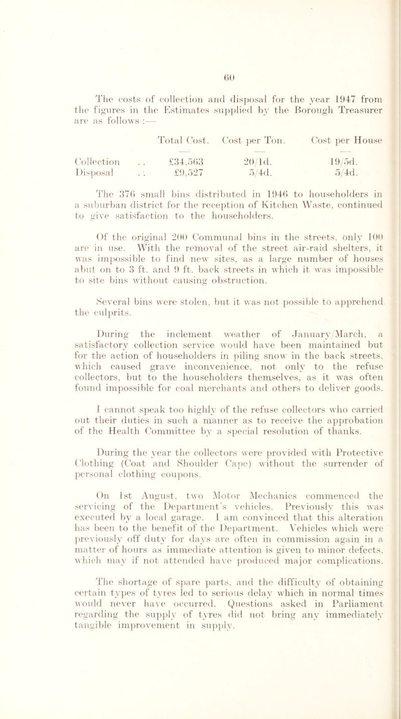 The costs of collection and disposal for the year 1947 from the figures in the Estimates supplied by the Borough Treasurer are as follows :—- Total Cost. Cost per Ton. Cost per House Collection . . £34,563 20/1 d. 19/5d. Disposal .'. £9,527 5/4d. 5/4d. The 376 small bins distributed in 1946 to householders in a suburban district for the reception of Kitchen Waste, continued to give satisfaction to the householders. Of the original 200 Communal bins in the streets, only 100 are in use. With the removal of the street air-raid shelters, it was impossible to find new sites, as a large number of houses abut on to 3 ft. and 9 ft. back streets in which it was impossible to site bins without causing obstruction. Several bins were stolen, but it was not possible to apprehend the culprits. During the inclement weather of January /March, a satisfactory collection service would have been maintained but for the action of householders in piling snow in the back streets, which caused grave inconvenience, not only to the refuse collectors, but to the householders themselves, as it was often found impossible for coal merchants and others to deliver goods. I cannot speak too highly of the refuse collectors who carried out their duties in such a manner as to receive the approbation of the Health Committee by a special resolution of thanks. During the year the collectors were provided with Protective Clothing (Coat and Shoulder Cape) without the surrender of personal clothing coupons. On 1st August, two Motor Mechanics commenced the servicing of the Department’s vehicles. Previously this was executed by a local garage. 1 am convinced that this alteration has been to the benefit of the Department. Vehicles which were previously off duty for days are often in commission again in a matter of hours as immediate attention is given to minor defects, which may if not attended have produced major complications. The shortage of spare parts, and the difficulty of obtaining certain t}^pes of tyres led to serious delay which in normal times would never have occurred. Questions asked in Parliament regarding the supply of tyres did not bring any immediately tangible improvement in supply.