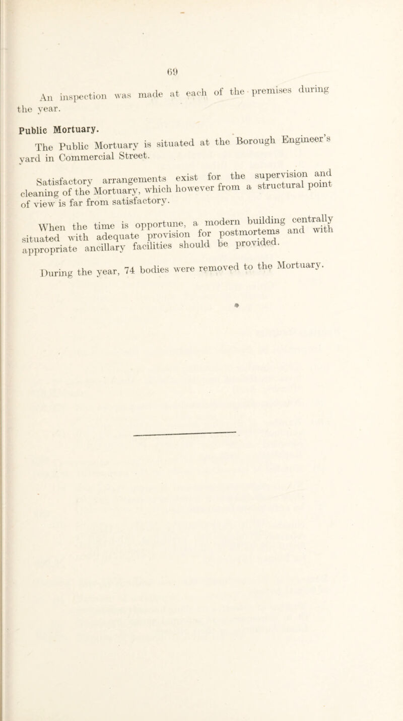 An inspection was made at each of the-premises during the year. Public Mortuary. The Public Mortuary is situated at the Borough Engineer’s yard in Commercial Street. Satisfactory arrangements exist for the supervision and cleaning of the Mortuary, which however from a structural poin of view is far from satisfactory. When the time is opportune, a modern building centrally situated'1 with adequate provision for postmortems and with appropriate ancillary facilities should be provided. During the year, 74 bodies were removed to the Mortuary.