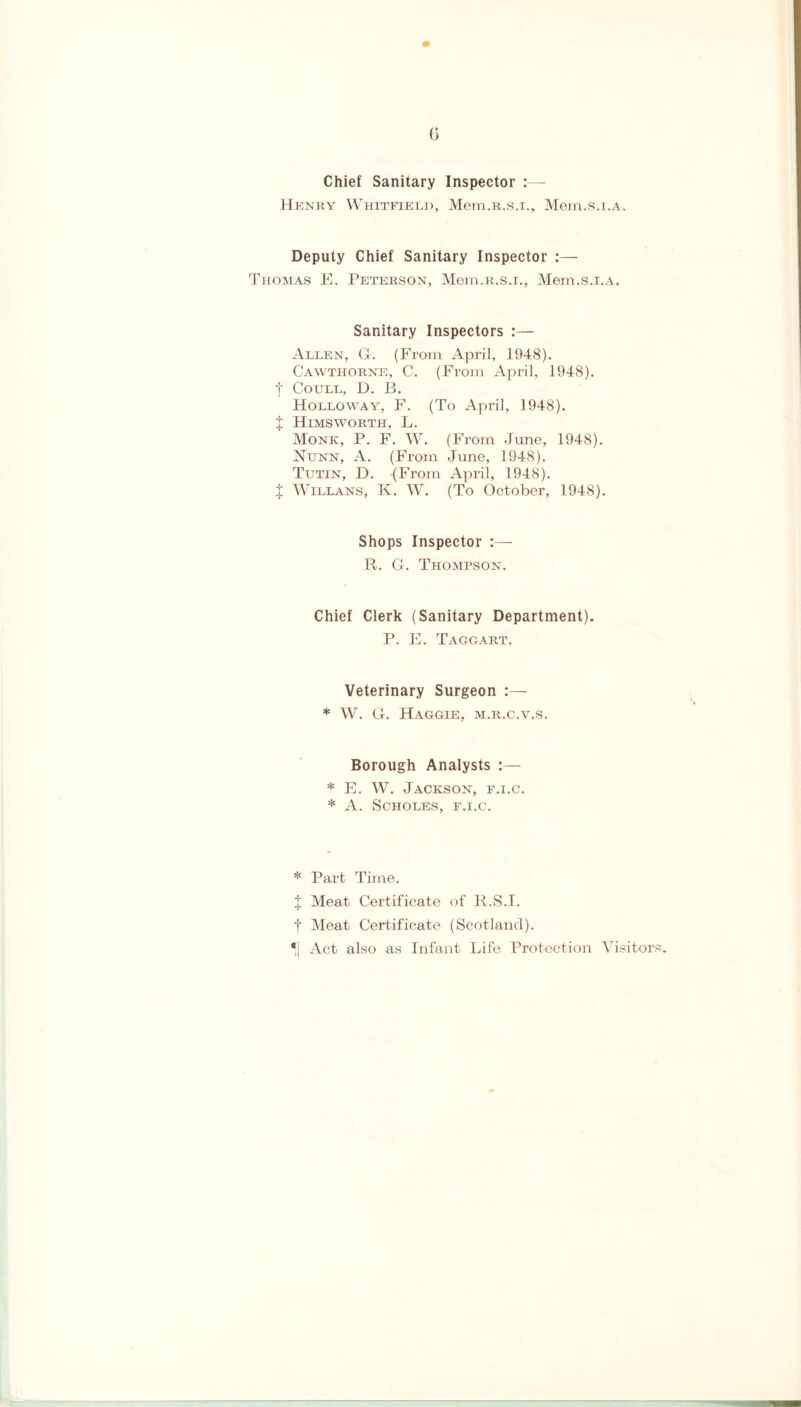 G Chief Sanitary Inspector Henky Whitfield, Mem.R.s.i., Mem.s.i.A. Deputy Chief Sanitary Inspector :— Thomas E. Peterson, Mem.R.s.i., Mem.s.i.A. Sanitary Inspectors :— Allen, G. (From April, 1948). Cawthorne, C. (From April, 1948). | Coull, D. B. Holloway, F. (To April, 1948). J Himsworth, L. Monk, P. F. W. (From June, 1948). Nunn, A. (From June, 1948). Tutin, D. (From April, 1948). X Willans, K. W. (To October, 1948). Shops Inspector :— R. G. Thompson. Chief Clerk (Sanitary Department). P. E. Taggart. Veterinary Surgeon * W. G. Haggle, m.r.c.v.s. Borough Analysts :— * E. W. Jackson, f.i.c. * A. SCHOLES, F.I.C. * Part Time. X Meat Certificate of R.S.I. t Meat Certificate (Scotland). *j Act also as Infant Life Protection Visitor