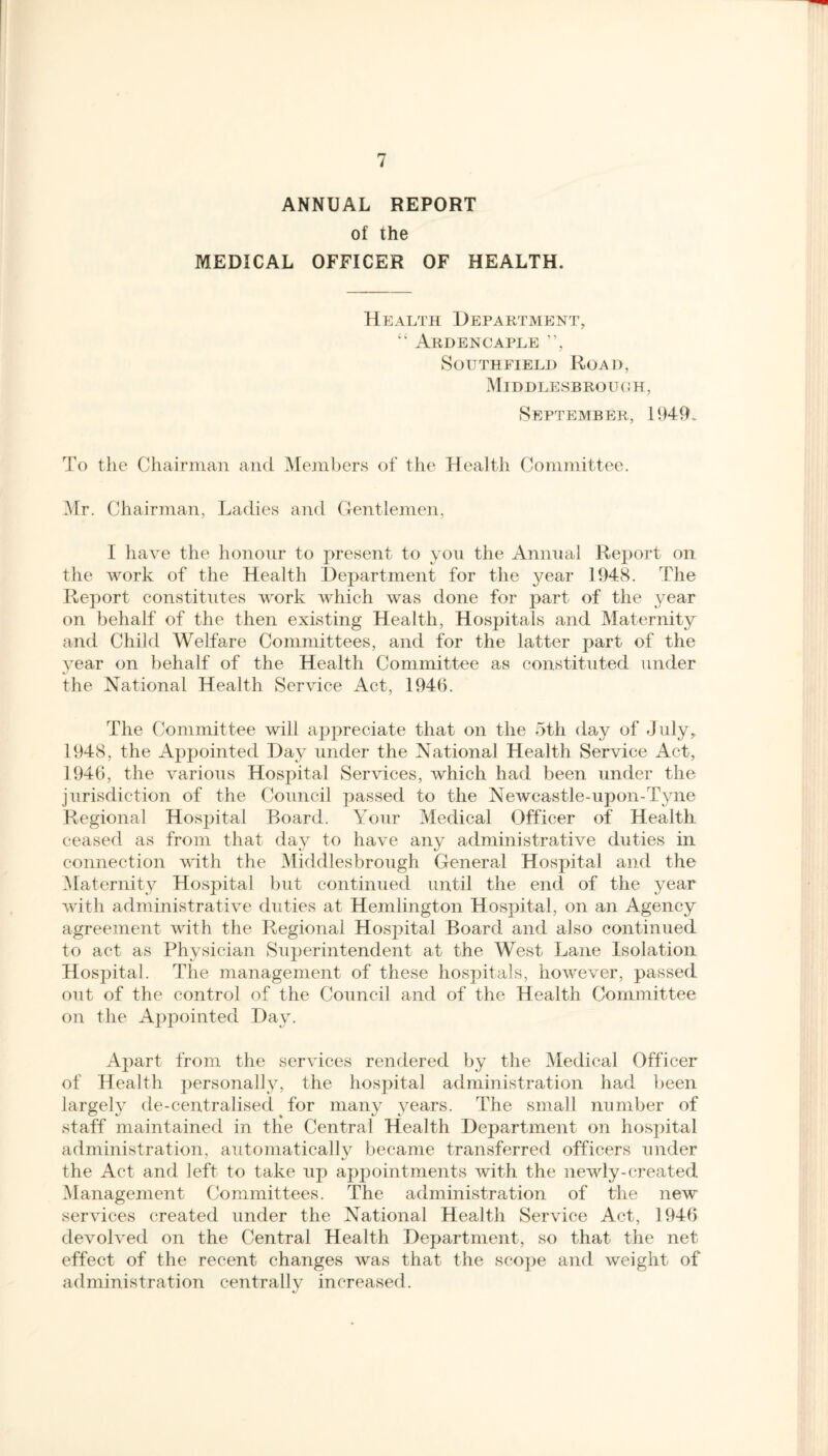 ANNUAL REPORT of the MEDICAL OFFICER OF HEALTH. Health Department, “ Ardencaple ”, Southfield Road, Middlesbrough, September, 1949. To the Chairman and Members of the Health Committee. Mr. Chairman, Ladies and Gentlemen, I have the honour to present to you the Annual Report on the work of the Health Department for the jmar 1948. The Report constitutes work which was done for part of the year on behalf of the then existing Health, Hospitals and Maternity and Child Welfare Committees, and for the latter part of the year on behalf of the Health Committee as constituted under the National Health Service Act, 1946. The Committee will appreciate that on the 5th day of July, 1948, the Appointed Day under the National Health Service Act, 1946, the various Hospital Services, which had been under the jurisdiction of the Council passed to the Newcastle-upon-Tyne Regional Hospital Board. Your Medical Officer of Health, ceased as from that day to have any administrative duties in connection with the Middlesbrough General Hospital and the Maternity Hospital but continued until the end of the year with administrative duties at Hemlington Hospital, on an Agency agreement with the Regional Hospital Board and also continued to act as Physician Superintendent at the West Lane Isolation Hospital. The management of these hospitals, however, passed out of the control of the Council and of the Health Committee on the Appointed Day. Apart from the services rendered by the Medical Officer of Health personally, the hospital administration had been largely de-centralised for many years. The small number of staff maintained in the Central Health Department on hospital administration, automaticallv became transferred officers under the Act and left to take up appointments with the newly-created Management Committees. The administration of the new services created under the National Health Service Act, 1946 devolved on the Central Health Department, so that the net effect of the recent changes was that the scope and weight of administration centrally increased.