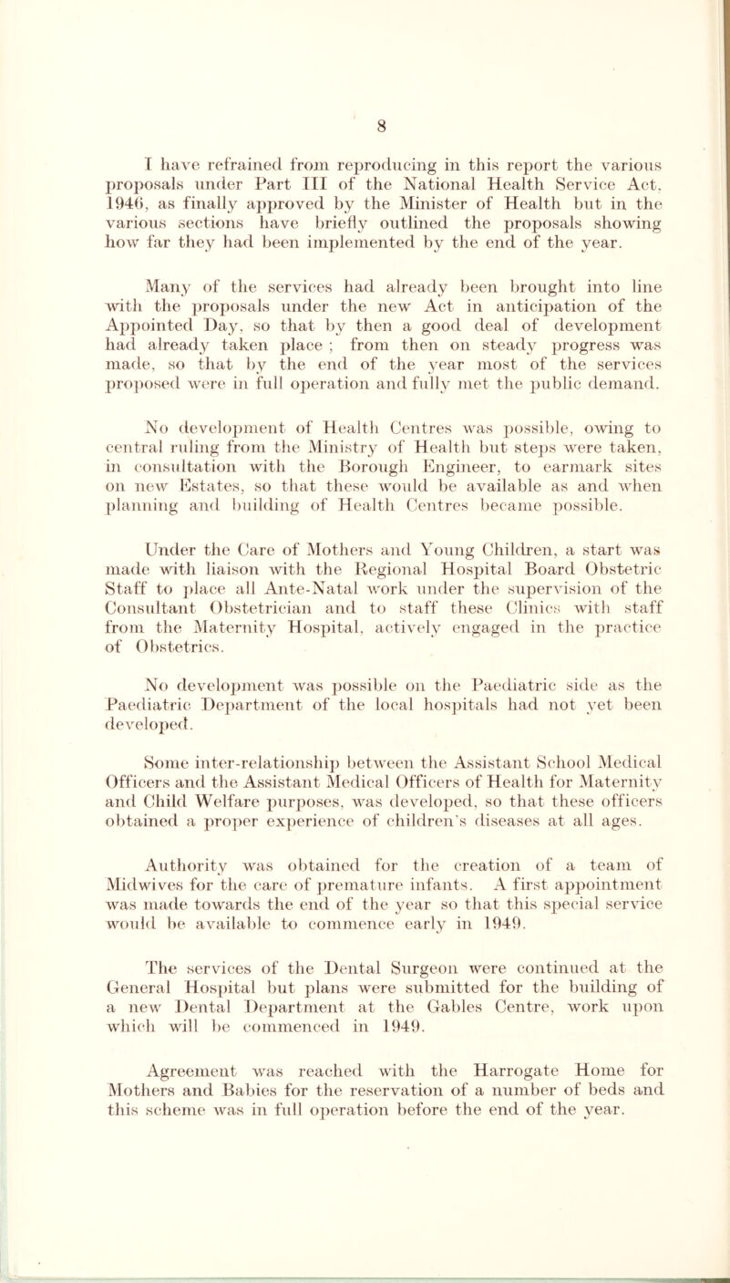 I have refrained from reproducing in this report the various proposals under Part III of the National Health Service Act. 1946, as finally approved by the Minister of Health but in the various sections have briefly outlined the proposals showing how far they had been implemented by the end of the year. Many of the services had already been brought into line with the proposals under the new Act in anticipation of the Appointed Day, so that by then a good deal of development had already taken place ; from then on steady progress was made, so that by the end of the year most of the services proposed were in full operation and fully met the public demand. No development of Health Centres was possible, owing to central ruling from the Ministry of Health but steps were taken, in consultation with the Borough Engineer, to earmark sites on new Estates, so that these would be available as and when planning and building of Health Centres became possible. Under the Care of Mothers and Young Children, a start was made with liaison with the Regional Hospital Board Obstetric Staff to place all Ante-Natal work under the supervision of the Consultant Obstetrician and to staff these Clinics with staff from the Maternity Hospital, actively engaged in the practice of Obstetrics. No development was possible on the Paediatric side as the Paediatric Department of the local hospitals had not yet been developed. Some inter-relationship between the Assistant School Medical Officers and the Assistant Medical Officers of Health for Maternity and Child Welfare purposes, was developed, so that these officers obtained a proper experience of children's diseases at all ages. Authority was obtained for the creation of a team of Miclwives for the care of premature infants. A first appointment was made towards the end of the year so that this special service would be available to commence early in 1949. The services of the Dental Surgeon were continued at the General Hospital but plans were submitted for the building of a new Dental Department at the Gables Centre, work upon which will be commenced in 1949. Agreement was reached with the Harrogate Home for Mothers and Babies for the reservation of a number of beds and this scheme was in full operation before the end of the year.