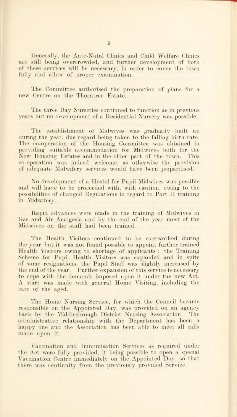 Generally, the Ante-Natal Clinics and Child Welfare Clinics are still being overcrowded, and further development of both of these services will be necessary, in order to cover the town fully and allow of proper examination. The Committee authorised the preparation of plans for a new Centre on the Thorn tree Estate. The three Day Nurseries continued to function as in previous years but no development of a Residential Nursery was possible. The establishment of Midwives was gradually built up during the year, due regard being taken to the falling birth rate. The co-operation of the Housing Committee was obtained in providing suitable accommodation for Midwives both for the New Housing Estates and in the older part of the town. This co-operation was indeed welcome, as otherwise the provision of adequate Midwifery services would have been jeopardised. No development of a Hostel for Pupil Midwives was possible and will have to be proceeded with, with caution, owing to the possibilities of changed Regulations in regard to Part II training in Midwifery. Rapid advances were made in the training of Midwives in Gas and Air Analgesia and by the end of the year most of the Midwives on the staff had been trained. The Health Ausitors continued to be overworked during the year but it was not found possible to appoint further trained H ealth Visitors owing to shortage of applicants ; the Training Scheme for Pupil Health Visitors was expanded and in spite of some resignations, the Pupil Staff was slightly increased by the end of the year. Further expansion of this service is necessary to cope with the demands imposed upon it under the new Act. A start was made with general Home Visiting, including the care of the aged. The Home Nursing Service, for which the Council became responsible on the Appointed Hay, was provided on an agency basis by the Middlesbrough District Nursing Association. The administrative relationship with the Department has been a happy one and the Association has been able to meet all calls made upon it. Vaccination and Immunisation Services as required under the Act were fully provided, it being possible to open a special Vaccination Centre immediately on the Appointed Day, so that there was continuity from the previously provided Service.