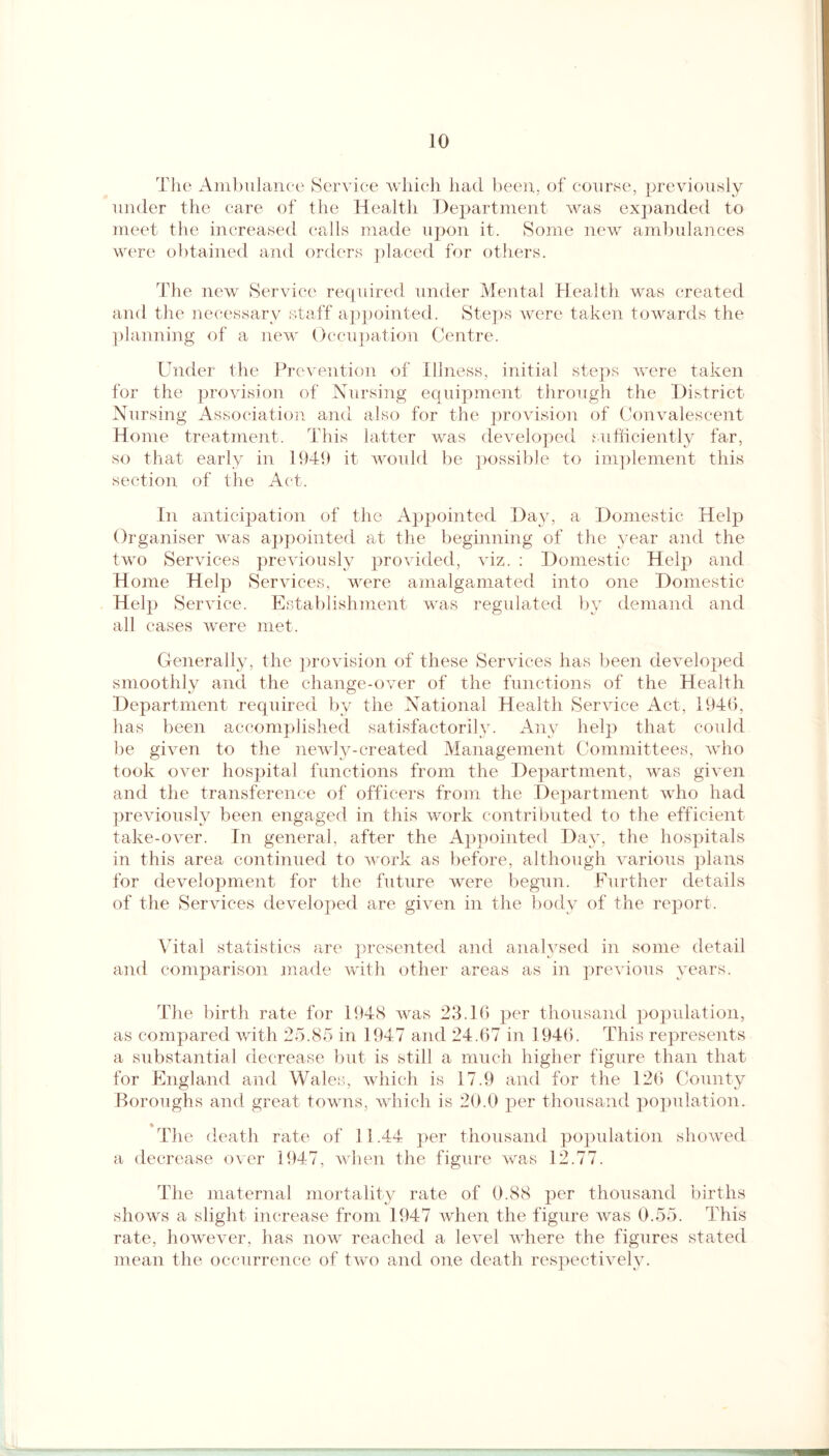 The Ambulance Service which had been, of course, previously under the care of the Health Department was expanded to meet the increased calls made upon it. Some new ambulances were obtained and orders placed for others. The new Service required under Mental Health was created and the necessary staff appointed. Steps were taken towards the planning of a new Occupation Centre. Under the Prevention of Illness, initial steps were taken for the provision of Nursing equipment through the District Nursing Association and also for the provision of Convalescent Home treatment. This latter was developed sufficiently far, so that early in 1949 it would be possible to implement this section of the Act. In anticipation of the Appointed Day, a Domestic Help Organiser was appointed at the beginning of the year and the two Services previously provided, viz. : Domestic Help and Home Help Services, were amalgamated into one Domestic Help Service. Establishment was regulated by demand and all cases were met. Generally, the provision of these Services has been developed smoothly and the change-over of the functions of the Health Department required by the National Health Service Act, 1946, has been accomplished satisfactorily. Any help that could be given to the newly-created Management Committees, who took over hospital functions from the Department, was given and the transference of officers from the Department who had previously been engaged in this work contributed to the efficient take-over. In general, after the Appointed Day, the hospitals in this area continued to work as before, although various plans for develojnnent for the future were begun. Further details of the Services developed are given in the body of the report. Vital statistics are presented and analysed in some detail and comparison made with other areas as in previous years. The birth rate for 1948 was 23.16 per thousand population, as compared with 25.85 in 1947 and 24.67 in 1946. This represents a substantial decrease but is still a much higher figure than that for England and Wales, which is 17.9 and for the 126 County Boroughs and great towns, which is 20.0 per thousand population. The death rate of 11.44 per thousand population showed a decrease over 1947, when the figure was 12.77. The maternal mortality rate of 0.88 per thousand births shows a slight increase from 1947 when the figure was 0.55. This rate, however, has now reached a level where the figures stated mean the occurrence of two and one death respectively.