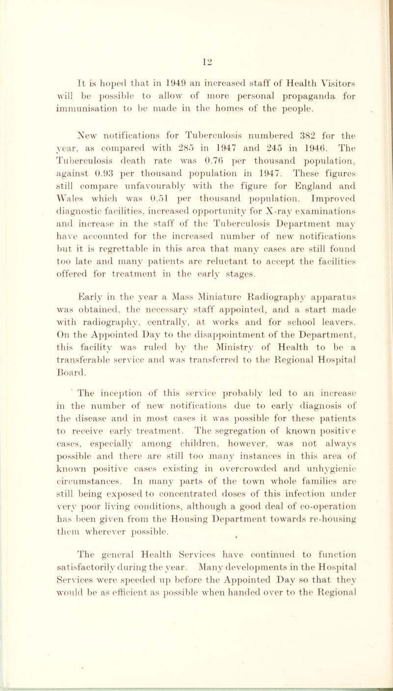 It is hoped that in 1949 an increased staff of Health Visitors will be possible to allow of more personal propaganda for immunisation to be made in the homes of the people. New notifications for Tuberculosis numbered 382 for the year, as compared with 285 in 1947 and 245 in 1946. The Tuberculosis death rate was 0.76 per thousand population, against 0.93 per thousand population in 1947. These figures still compare unfavourably with the figure for England and Wales which was 0.51 per thousand population. Improved diagnostic facilities, increased opportunity for X-ray examinations and increase in the staff of the Tuberculosis Department may have accounted for the increased number of new notifications but it is regrettable in this area that many cases are still found too late and many patients are reluctant to accept the facilities offered for treatment in the early stages. Early in the year a Mass Miniature Radiography apparatus was obtained, the necessary staff appointed, and a start made with radiography, centrally, at works and for school leavers. On the Appointed Day to the disappointment of the Department, this facility was ruled by the Ministry of Health to be a transferable service and was transferred to the Regional Hospital Board. The inception of this service probably led to an increase in the number of new notifications due to early diagnosis of the disease and in most cases it was possible for these patients to receive early treatment. The segregation of known positive cases, especially among children, however, was not always possible and there are still too many instances in this area of known positive cases existing in overcrowded and unhygienic circumstances. In many parts of the town whole families are still being exposed to concentrated doses of this infection under very poor living conditions, although a good deal of co-operation has been given from the Housing Department towards re-housing them wherever possible. The general Health Services have continued to function satisfactorily during the year. Many developments in the Hospital Services were speeded up before the Appointed Day so that they would be as efficient as possible when handed over to the Regional