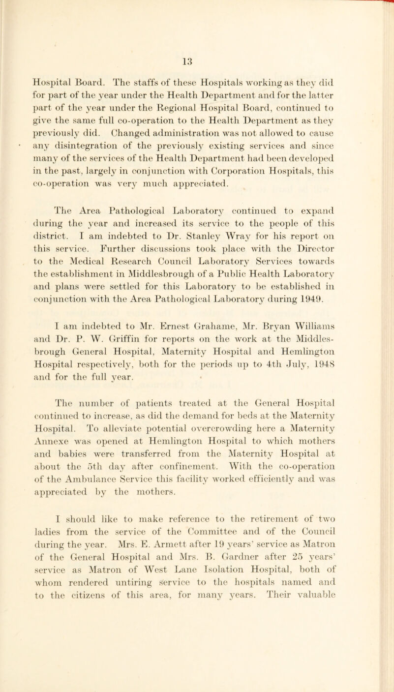 Hospital Board. The staffs of these Hospitals working as they did for part of the year under the Health Department and for the latter part of the year under the Regional Hospital Board, continued to give the same full co-operation to the Health Department as they previously did. Changed administration was not allowed to cause any disintegration of the previously existing services and since many of the services of the Health Department had been developed in the past, largely in conjunction with Corporation Hospitals, this co-operation was very much appreciated. The Area Pathological Laboratory continued to expand during the year and increased its service to the people of this district. I am indebted to Dr. Stanley Wray for his report on this service. Further discussions took place with the Director to the Medical Research Council Laboratory Services towards the establishment in Middlesbrough of a Public Health Laboratory and plans were settled for this Laboratory to be established in conjunction with the Area Pathological Laboratory during 1949. I am indebted to Mr. Ernest Grahame, Mr. Bryan Williams and Dr. P. W. Griffin for reports on the work at the Middles¬ brough General Hospital, Maternity Hospital and Hemlington Hospital respectively, both for the periods up to 4th July, 1948 and for the full year. e/ The number of patients treated at the General Hospital continued to increase, as did the demand for beds at the Maternity Hospital. To alleviate potential overcrowding here a Maternity Annexe was opened at Hemlington Hospital to which mothers and babies were transferred from the Maternity Hospital at about the 5th day after confinement. With the co-operation of the Ambulance Service this facility worked efficiently and was appreciated by the mothers. I should like to make reference to the retirement of two ladies from the service of the Committee and of the Council during the year. Mrs. E. Armett after 19 years’ service as Matron of the General Hospital and Mrs. B. Gardner after 25 years’ service as Matron of West Lane Isolation Hospital, both of whom rendered untiring service to the hospitals named and to the citizens of this area, for many years. Their valuable