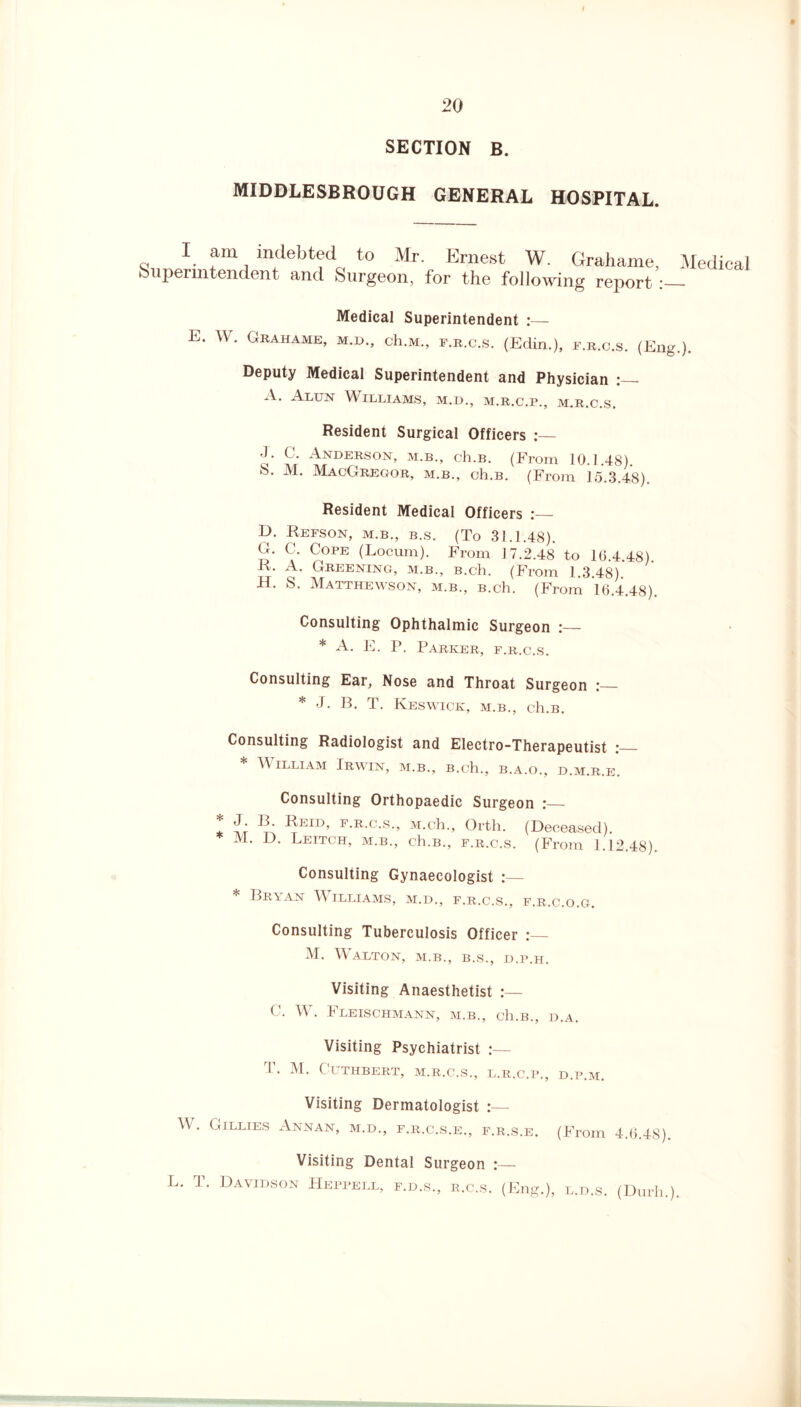 SECTION B. MIDDLESBROUGH GENERAL HOSPITAL. I am indebted to Mr. Ernest W. Grahame, Medical Superintendent and Surgeon, for the following report Medical Superintendent E. W. Grahame, m.d., ch.M., f.r.c.s. (Edin.), f.r.c.s. (Eng.). Deputy Medical Superintendent and Physician :_ A. Alun Williams, m.d., m.r.c.p., m.r.c.s. Resident Surgical Officers J. C. Anderson, m.b., ch.B. (From 10.1.48). s* M- MacGregor, m.b., ch.B. (From 15.3.48). Resident Medical Officers E>. Refson, m.b., b.s. (To 31.1.48). G. C. Cope (Locum). From 17.2.48 to 16.4.48). R. A. Greening, m.b., B.ch. (From 1.3.48). H. S. Matthewson, m.b., B.ch. (From 16.4.48). Consulting Ophthalmic Surgeon :— * A. E. P. Parker, f.r.c.s. Consulting Ear, Nose and Throat Surgeon :_ * J. B. T. Keswick, m.b., ch.B. Consulting Radiologist and Electro-Therapeutist * \\ illiam Irwin, m.b., B.ch., b.a.o., d.m.r.e. Consulting Orthopaedic Surgeon * -Sir ^ Reid, f.r.c.s., M.ch., Orth. (Deceased). M. D. Leitch, m.b., ch.B., f.r.c.s. (From 1.12.48). Consulting Gynaecologist :— * Bryan Williams, m.d., f.r.c.s., f.r.c.o.g. Consulting Tuberculosis Officer M. Walton, m.b., b.s., d.p.h. Visiting Anaesthetist ( . W. t* LEISCHMANN, M.B., cll.B., D.A. Visiting Psychiatrist T. M. CUTHBERT, M.R.C.S., L.R.C.P., D.P.M. Visiting Dermatologist W. Gillies Annan, m.d., f.r.c.s.e., f.r.s.e. (From 4.6.48). Visiting Dental Surgeon L. T. Davidson Heppell, f.d.s., r.c.s. (Eng.), l.d.s. (Durh.).