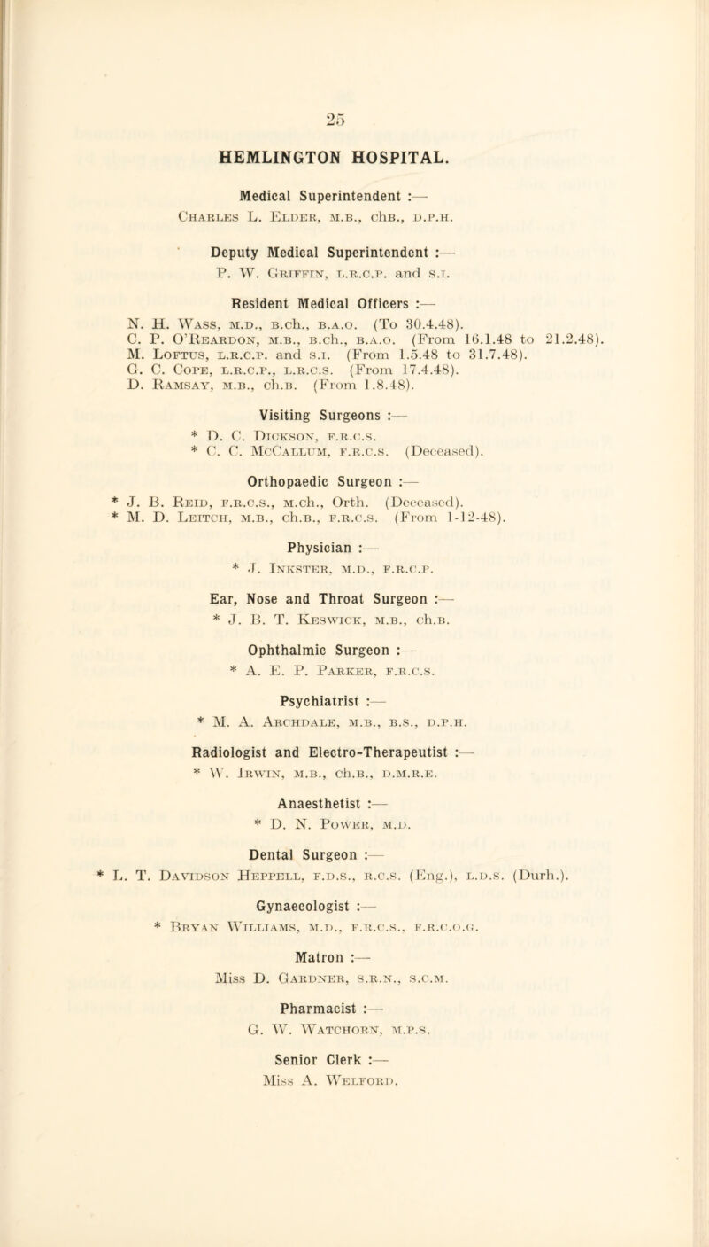 HEMLINGTON HOSPITAL. Medical Superintendent :— Charles L. Elder, m.b., chB., d.p.h. Deputy Medical Superintendent P. W. Griffin, l.r.c.p. and s.i. Resident Medical Officers :— N. H. Wass, m.d., B.ch., b.a.o. (To 30.4.48). C. P. O’Reardon, m.b., B.ch., b.a.o. (From 10.1.48 to 21.2.48). M. Loftus, l.r.c.p. and s.i. (From 1.5.48 to 31.7.48). G. C. Cope, l.r.c.p., l.r.c.s. (From 17.4.48). D. Ramsay, m.b., ch.B. (From 1.8.48). Visiting Surgeons :— * D. C. Dickson, f.r.c.s. * C. C. McCallum, f.r.c.s. (Deceased). Orthopaedic Surgeon :— * J. B. Reid, f.r.c.s., M.ch., Orth. (Deceased). * M. D. Leitch, m.b., ch.B., f.r.c.s. (From 1-12-48). Physician :— * J. Inkster, m.d., f.r.c.p. Ear, Nose and Throat Surgeon :— * J. B. T. Keswick, m.b., ch.B. Ophthalmic Surgeon :— * A. E. P. Parker, f.r.c.s. Psychiatrist :— * M. A. Archdale, m.b., b.s., d.p.h. Radiologist and Electro-Therapeutist :— * W. Irwin, m.b., ch.B., d.m.r.e. Anaesthetist :— * D. N. Power, m.d. Dental Surgeon :— * L. T. Davidson Heppell, f.d.s., r.c.s. (Eng.), l.d.s. (Durh.). Gynaecologist :— * Bryan Williams, m.d., f.r.c.s., f.r.c.o.g. Matron :— Miss D. Gardner, s.r.n., s.c.m. Pharmacist G. W. Watchorn, m.p.s. Senior Clerk :— Miss A. Welford.