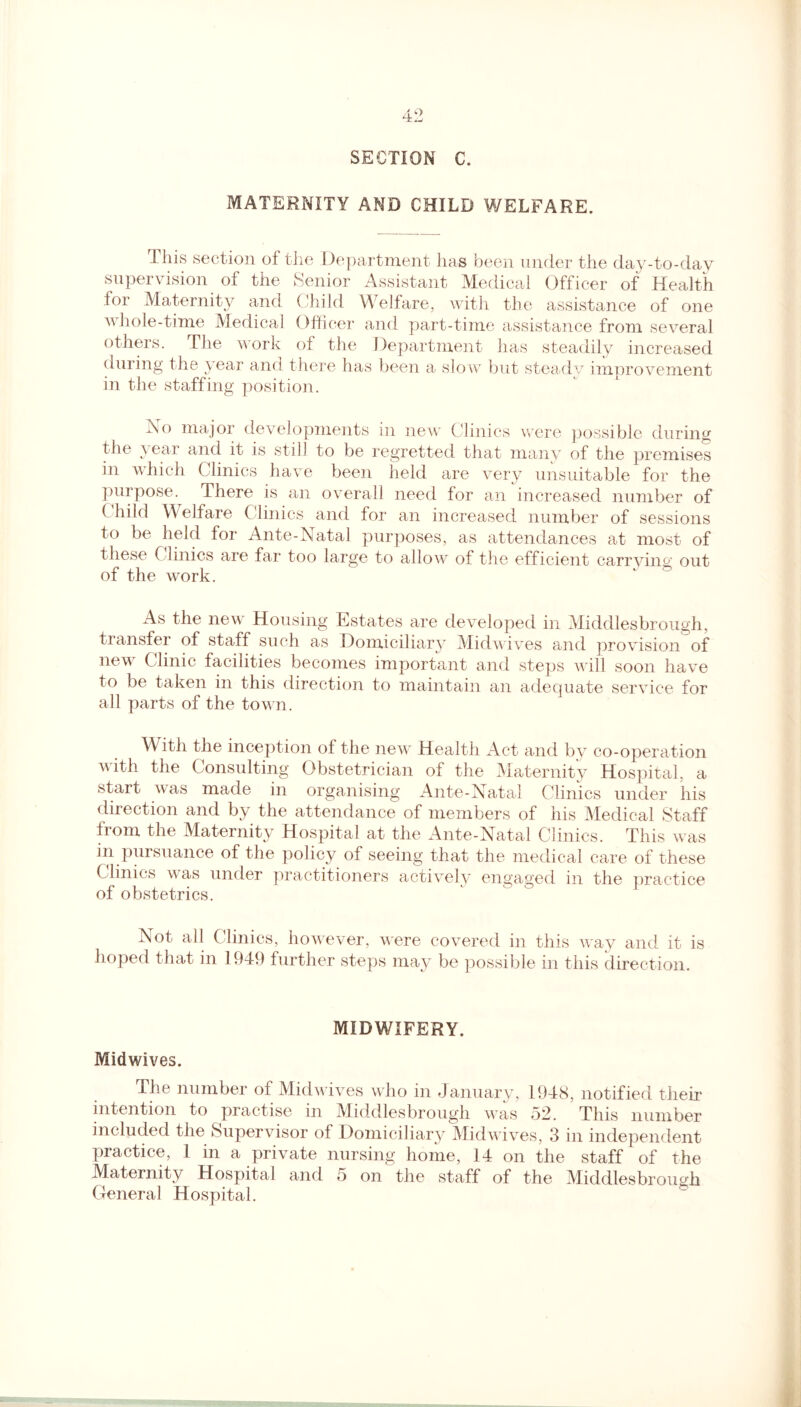 SECTION C. MATERNITY AMD CHILD WELFARE. This section of the Department has been under the day-to-day supervision of the Senior Assistant Medical Officer of Health for Maternity and Child Welfare, with the assistance of one whole-time Medical Officer and part-time assistance from several others. The work of the Department has steadily increased during the year and there has been a slow but steady improvement in the staffing position. Ao major developments in new Clinics were possible during the vear and it is still to be regretted that many of the premises in which Clinics have been held are very unsuitable for the purpose. There is an overall need for an increased number of ( hild Welfare Clinics and for an increased number of sessions to be held for Ante-Natal purposes, as attendances at most of these Clinics are far too large to allow of the efficient carrying; out of the work. ‘ ° As the new Housing Estates are developed in Middlesbrough, transfer of staff such as Domiciliary Midwives and provision of new Clinic facilities becomes important and steps will soon have to be taken in this direction to maintain an adequate service for all parts of the town. With the inception of the new Health Act and by co-operation with the Consulting Obstetrician of the Maternity Hospital, a start was made in organising Ante-Natal Clinics under his direction and by the attendance of members of his Medical Staff from the Maternity Hospital at the Ante-Natal Clinics. This was in pursuance of the policy of seeing that the medical care of these Clinics was under practitioners actively engaged in the practice of obstetrics. Not all Clinics, however, were covered in this way and it is hoped that in 1949 further steps may be possible in this direction. MIDWIFERY. Midwives. The number of Midwives who in January, 1948, notified their intention to practise in Middlesbrough was 52. This number included the Supervisor of Domiciliary Midwives, 3 in independent practice, 1 in a private nursing home, 14 on the staff of the Maternity Hospital and 5 on the staff of the Middlesbrough General Hospital.