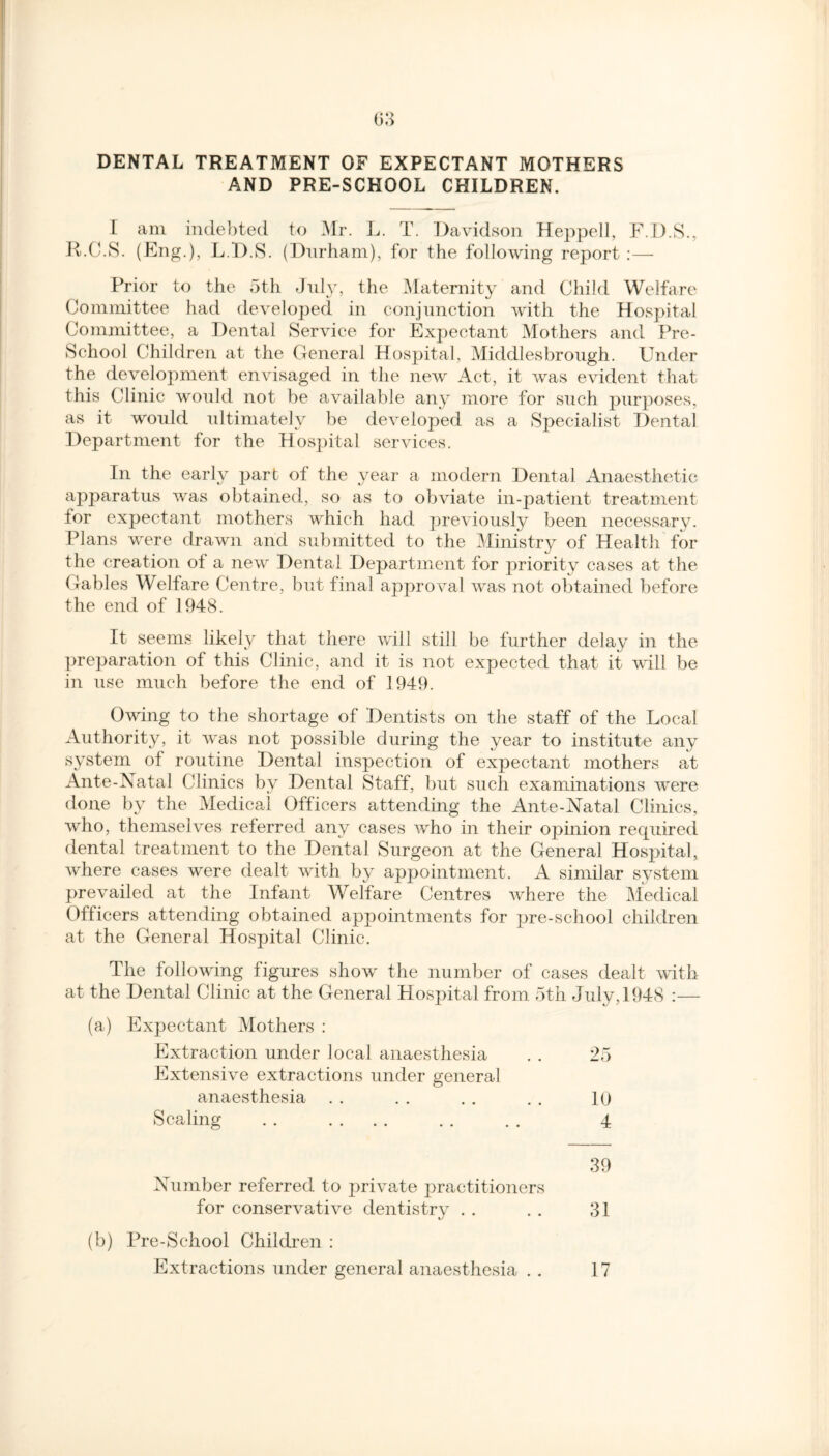 DENTAL TREATMENT OF EXPECTANT MOTHERS AND PRE-SCHOOL CHILDREN. I am indebted to Mr. L. T. Davidson Heppell, F.D.S., R.C.S. (Eng.), L.D.S. (Durham), for the following report :— Prior to the 5th July, the Maternity and Child Welfare Committee had developed in conjunction with the Hospital Committee, a Dental Service for Expectant Mothers and Pre- School Children at the General Hospital, Middlesbrough. Under the development envisaged in the new Act, it was evident that this Clinic would not be available any more for such purposes, as it would ultimately be developed as a Specialist Dental Department for the Hospital services. In the early part of the year a modern Dental Anaesthetic apparatus was obtained, so as to obviate in-patient treatment for expectant mothers which had previously been necessary. Plans were drawn and submitted to the Ministry of Health for the creation of a new Dental Department for priority cases at the Gables Welfare Centre, but final approval was not obtained before the end of 1948. It seems likely that there will still be further delay in the preparation of this Clinic, and it is not expected that it will be in use much before the end of 1949. Owing to the shortage of Dentists on the staff of the Local Authority, it was not possible during the year to institute any system of routine Dental inspection of expectant mothers at Ante-Natal Clinics by Dental Staff, but such examinations were done by the Medical Officers attending the Ante-Natal Clinics, who, themselves referred any cases who in their opinion required dental treatment to the Dental Surgeon at the General Hospital, where cases were dealt with by appointment. A similar system prevailed at the Infant Welfare Centres where the Medical Officers attending obtained appointments for pre-school children at the General Hospital Clinic. The following figures show the number of cases dealt with at the Dental Clinic at the General Hospital from 5th July, 1948 :— (a) Expectant Mothers : Extraction under local anaesthesia . . 25 Extensive extractions under general anaesthesia . . . . . . . . 10 Scaling . . .... . . . . 4 39 Number referred to private practitioners for conservative dentistry . . . . 31 (b) Pre-School Children : Extractions under general anaesthesia . . 17