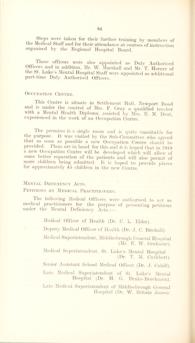 Steps were taken for their further training by members of the Medical Staff and for their attendance at courses of instruction organised by the Regional Hospital Board. These officers were also appointed as Duly Authorised Officers and in addition, Mr. W. Marshall and Mr. T. Horner of the St. Luke s Mental Hospital Staff were appointed as additional part-time Duly Authorised Officers. Occupation Centre. iliis Centre is situate in Settlement Hall, Newport Road and is under the control of Mrs. F. Gray a qualified teacher with a Mental Health Diploma, assisted by Mrs. E. M. Dent- experienced in the work of an Occupation Centre. The premises is a single room and is quite unsuitable for the purpose. It was visited by the Sub-Committee who agreed that as soon as possible a new Occupation Centre should be provided. Plans are in hand for this and it is hoped that in 1949 a new Occupation Centre will be developed which will allow of some better separation of the patients and will also permit of more children being admitted. It is hoped to provide places for approximately 45 children in the new Centre. Mental Deficiency Acts. Petitions by Medical Practitioners. The following Medical Officers were authorised to act as medical practitioners tor the purpose of presenting petitions under the Mental Deficiency Acts :— Medical Officer of Health (Dr. C. L. Elder). Deputy Medical Officer of Health (Dr. J. C. Birchall). Medical Superintendent, Middlesbrough General Hospital (Mr. E. W. Grahame). Medical Superintendent, St. Luke’s Mental Hospital (Dr. T. M. Cuthbert). Senior Assistant School Medical Officer (Dr. J. Cahill). Late Medical Superintendent of St. Luke’s Mental Hospital (Dr. H. G. Drake-Brockman). Late Medical Superintendent of Middlesbrough General Hospital (Dr. W. Britain Jones).