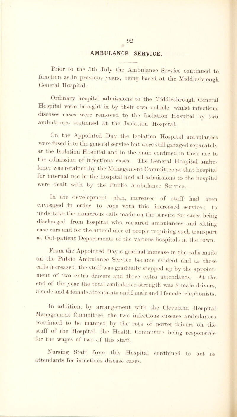 AMBULANCE SERVICE. Prior to the 5th July the Ambulance Service continued to function as in previous years, being based at the Middlesbrough General Hospital. (hdinary hospital admissions to the Middlesbrough General Hospital were brought in by their own vehicle, whilst infectious diseases cases were removed to the Isolation Hospital by two ambulances stationed at the Isolation Hospital. On the Appointed Day the Isolation Hospital ambulances were fused into the general service but were still garaged separately at the Isolation Hospital and in the main confined in their use to the admission of infectious cases. The General Hospital ambu¬ lance was retained by the Management Committee at that hospital tor internal use in the hospital and all admissions to the hospital were dealt with by the Public Ambulance Service. In the development plan, increases of staff had been envisaged in order to cope with this increased service ; to undertake the numerous calls made on the service for cases being discharged from hospital who required ambulances and sitting- case cars and for the attendance of people requiring such transport at Out-patient Departments of the various hospitals in the town. I rom the Appointed Day a gradual increase in the calls made on the Public Ambulance Service became evident and as these calls increased, the staff was gradually stepped up by the appoint¬ ment of two extra drivers and three extra attendants. At the end of the year the total ambulance strength was 8 male drivers, male and 4 female attendants and 2 male and 1 female telephonists. In addition, by arrangement with the Cleveland Hospital Management Committee, the two infectious disease ambulances continued to be manned by the rota of porter-drivers on the staff of the Hospital, the Health Committee being responsible for the wages of two of this staff. Nursing Staff from this Hospital continued to act as attendants for infectious disease cases.