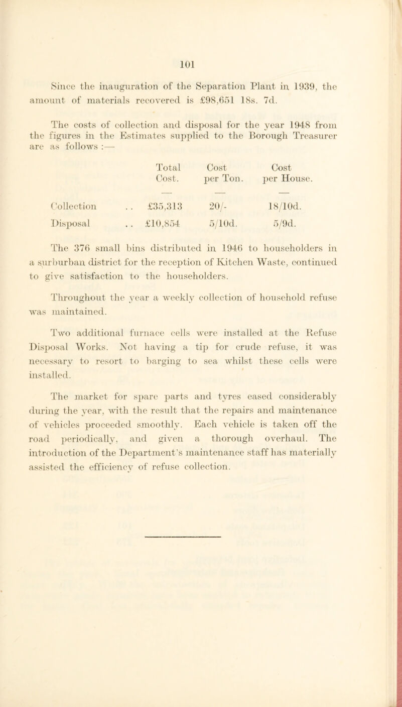 Since the inauguration of the Separation Plant in 1939, the amount of materials recovered is £98,651 18s. 7d. The costs of collection and disposal for the year 1948 from the figures in the Estimates supplied to the Borough Treasurer are as follows :— Total Cost Cost Cost. per Ton. per House Collection . . £35,313 20/- 18/10d. Disposal . . £10,854 5/lOd. 5/9d. The 376 small bins distributed in 1946 to householders in a surburban district for the reception of Kitchen Waste, continued to give satisfaction to the householders. Throughout the year a weekly collection of household refuse was maintained. Two additional furnace cells were installed at the Refuse Disposal Works. Not having a tip for crude refuse, it was necessary to resort to barging to sea whilst these cells were installed. The market for spare parts and tyres eased considerably during the year, with the result that the repairs and maintenance of vehicles proceeded smoothly. Each vehicle is taken off the road periodically, and given a thorough overhaul. The introduction of the Department’s maintenance staff has materially assisted the efficiencv of refuse collection.