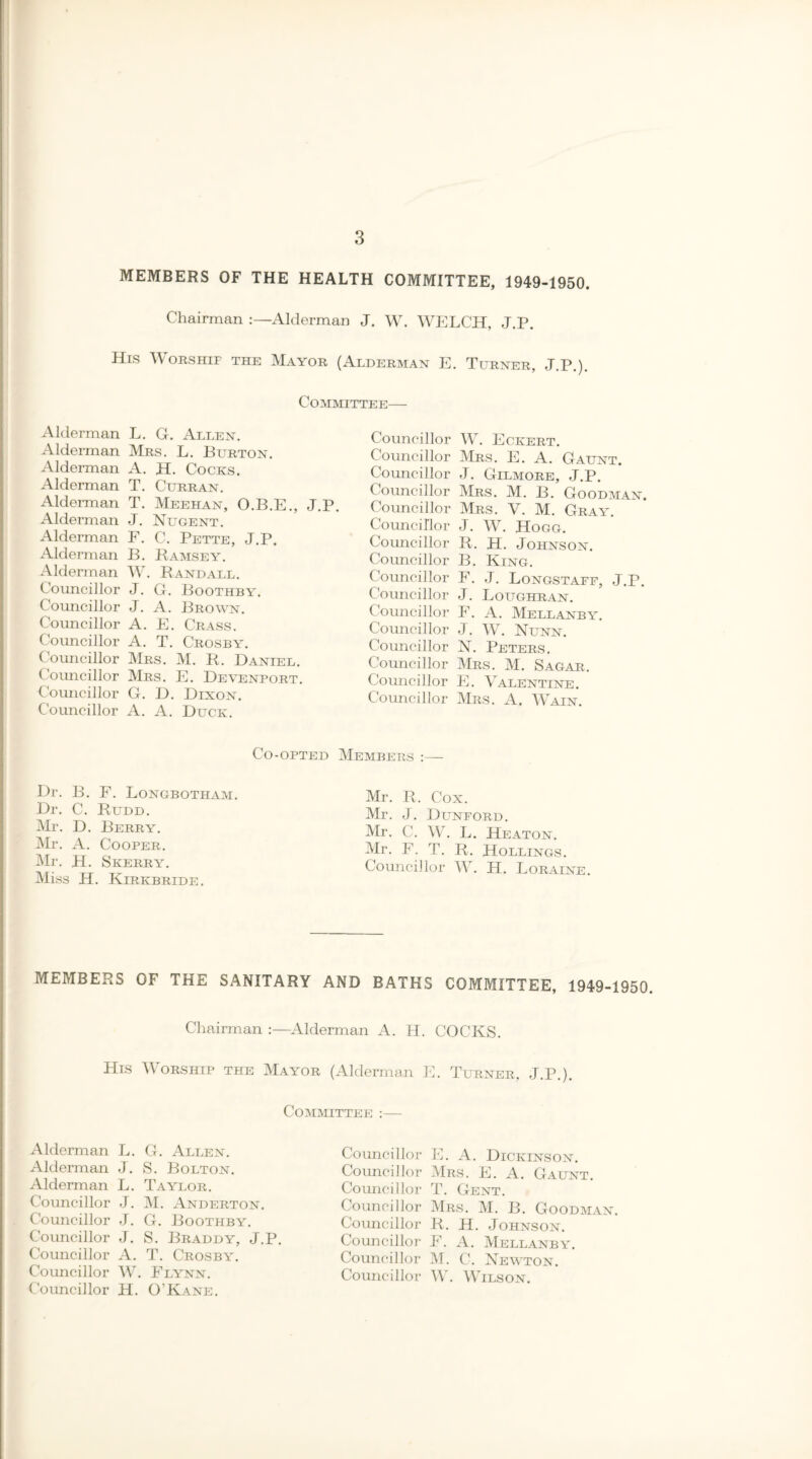 MEMBERS OF THE HEALTH COMMITTEE, 1949-1950. Chairman Alderman J. W. WELCH, J.P. His Worship the Mayor (Alderman E. Turner, J.P.). Committee— Alderman L. G. Allen. Alderman Mrs. L. Burton. Alderman A. H. Cocks. Alderman T. Curran. Alderman T. Meehan, O.B.E., J.P. Alderman J. Nugent. Alderman F. C. Pette, J.P. Alderman B. Ramsey. Alderman W. Randall. Councillor J. G. Boothby. Councillor J. A. Brown. Councillor A. E. Crass. Councillor A. T. Crosby. Councillor Mrs. M. R. Daniel. Councillor Mrs. E. Deyenport. Councillor G. D. Dixon. Councillor A. A. Duck. Councillor W. Eckert. Councillor Mrs. E. A. Gaunt. Councillor J. Gilmore, J.P. Councillor Mrs. M. B. Goodman. Councillor Mrs. V. M. Gray. Councillor J. W. Hogg. Councillor R. H. Johnson. Councillor B. King. Councillor F. J. Longstaff, J.r. Councillor J. Loughran. Councillor F. A. Mellanby. Councillor J. W. Nunn. Councillor N. Peters. Councillor Mrs. M. Sagar. Councillor E. Valentine. Councillor Mrs. A. Wain. Co-opted Members :— Dr. B. F. Longbotham. Dr. C. Rudd. Mr. D. Berry. Mr. A. Cooper. Mr. H. Skerry. Miss H. Kirkbride. Mr. R. Cox. Mr. J. Dunford. Mr. C. W. L. Heaton. Mr. F. T. R. Rollings. Councillor W. H. Loraine. MEMBERS OF THE SANITARY AND BATHS COMMITTEE, 1949-1950. Chairman :—Alderman A. H. COCKS. His Worship the Mayor (Alderman E. Turner, J.P.). Committee :— Alderman L. G. Allen. Alderman J. S. Bolton. Alderman L. Taylor. Councillor J. M. Anderton. Councillor J. G. Boothby. Councillor J. S. Braddy, J.P. Councillor A. T. Crosby. Councillor W. Flynn. Councillor H. O’Kane. Councillor E. A. Dickinson. Councillor Mrs. E. A. Gaunt. Councillor T. Gent. Councillor Mrs. M. B. Goodman. Councillor R. H. Johnson. Councillor F. A. Mellanby. Councillor M. C. Newton. Councillor W. Wilson.