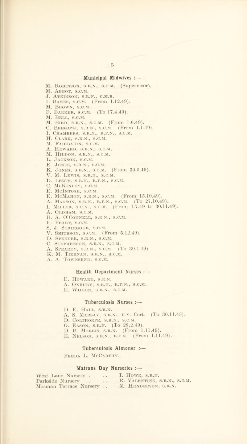 Municipal Midwives :— M. Robinson, s.r.n., s.c.m. (Supervisor). M. Abbot, s.c.m. J. Atkinson, s.r.n., c.m.b. I. Banes, s.c.m. (From 1.12.49). M. Brown, s.c.m. F. Barker, s.c.m. (To 17.4.49). M. Bell, s.c.m. M. Bird, s.r.n., s.c.m. (From 1.6.49). C. Bregazzi, s.r.n., s.c.m. (From 1.1.49). I. Chambers, s.r.n., r.f.n., s.c.m. H. Clark, s.r.n., s.c.m. M. Fairbairn, s.c.m. A. Heward, s.r.n., s.c.m. M. Hildon, s.r.n., s.c.m. L. Jackson, s.c.m. E. Jones, s.r.n., s.c.m. K. Jones, s.r.n., s.c.m. (From 30.5.49). V. M. Lewis, s.r.n., s.c.m. D. Lewis, s.r.n., r.f.n., s.c.m. C. McKinley, s.c.m. E. McIntosh, s.c.m. E. McMahon, s.r.n., s.c.m. (From 15.10.49). A. Magson, s.r.n., r.f.n., s.c.m. (To 27.10.49). I. Miller, s.r.n., s.c.m. (From 1.7.49 to 30.11.49). A. Oldham, s.c.m. B. A. O’Connell, s.r.n., s.c.m. E. Peart, s.c.m. S. J. SCRIMGOUR, S.C.M. V. Smithson, s.c.ai. (From 5.12.49). D. Spencer, s.r.n., s.c.m. C. Stephenson, s.r.n., s.c.m. A. Spearey, s.r.n., s.c.m. (To 30.4.49). K. M. Tiernan, s.r.n., s.c.m. A. A. Townsend, s.c.m. Health Department Nurses :— E. Howard, s.r.n. A. OxBURY, S.R.N., R.F.N., S.C.M. E. Wilson, s.r.n., s.c.m. Tuberculosis Nurses :— D. E. Hall, s.r.n. A. S. Marsay, s.r.n., h.v. Cert. (To 30.11.49). D. COLTHORPE, S.R.N., S.C.M. G. Eason, s.r.n. (To 28.2.49). D. B. Morris, s.r.n. (From 1.11.49). E. Nelson, s.r.n., r.f.n. (From 1.11.49). Tuberculosis Almoner :— Freda L. McCarthy. Matrons Day Nurseries :— West Lane Nursery Parkside Nursery Mosman Terrace Nursery . . I. Howe, s.r.n. R. Valentine, s.r.n., s.c.m. M. Henderson, s.r.n.