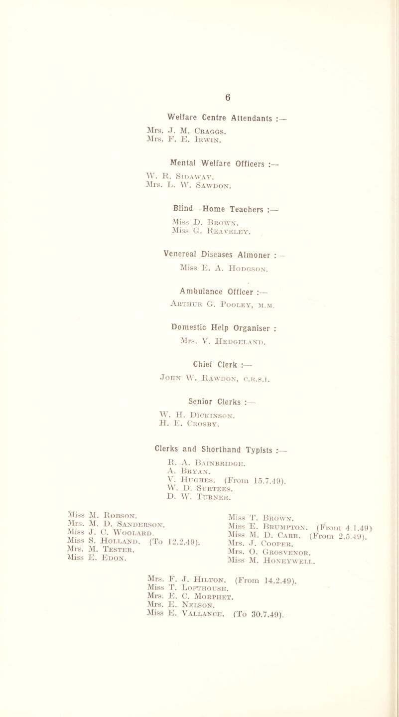 Welfare Centre Attendants : — Mrs. J. M. Craggs. Mrs. F. E. Irwin. Mental Welfare Officers W. R. SlDAWAY. Mrs. L. W. Sawdon. Blind—Home Teachers :— Miss D. Brown. Miss G. Reaveley. Venereal Diseases Almoner :-~ Miss E. A. Hodgson. Ambulance Officer :— Arthur G. Pooleyt, m.m, Domestic Help Organiser : Mrs. V. Hedgeland. Chief Clerk :—- John W. Rawdon, c.R.s.r. Senior Clerks :— W. H. Dickinson. H. E. Crosby. Clerks and Shorthand Typists :_ R. A. Bainbridge. A. Bryan. Yr. Hughes. (From 15.7.49). W. D. Surtees. D. W. Turner. Miss M. Robson. Mrs. M. D. Sanderson. Miss J. C. Woodard. Miss S. Holland. (To 12.2.49). Mrs. M. Tester. Miss E. Edon. Miss T. Brown. Miss E. Brumpton. (From 4 1.49) Miss M. D. Carr. (From 2.5.49). Mrs. J. Cooper. Mrs. O. Grosvenor. Miss M. Honeywell. Mrs. F. J. Hilton. (From 14.2.49). Miss T. Lofthouse. Mrs. E. C. Morphet. Mrs. E. Nelson. Miss E. Vallance. (To 30.7.49).