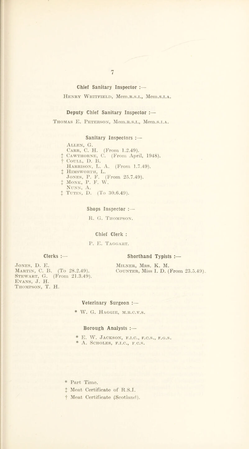 •Tones, D. Martin, C Stewart, Evans, J. Thompson, Chief Sanitary Inspector :— Henry Whitfield, Mem.R.s.i., Mem.s.i.A. Deputy Chief Sanitary Inspector :— Thomas E. Peterson, Mem.R.s.i., Mem.s.i.A. Sanitary Inspectors Allen, G. Carr, C. H. (From 1.2.49). t Cawthorne, C. (From April, 1948). f Coull, D. B. Harrison, L. A. (From 1.7.49). X Himsworth, L. •Tones, P. F. (From 25.7.49). t Monk, P. F. W. Nunn, A. t Tutin, D. (To 30.6.49). Shops Inspector :— R. G. Thompson. Chief Clerk : P. E. Taggart. Clerks :— Shorthand Typists :— E. Milner, Mrs. K. M. . B. (To 28.2.49). Counter, Miss I. D. (From 23.5.49). G. (From 21.3.49). H. T. H. Veterinary Surgeon :— * W. G. Haggie, m.r.c.v.s. Borough Analysts :— * E. W. Jackson, f.i.c., f.c.s., f.g.s. * A. SCHOLES, F.I.C., F.C.S. * Part Time. J Meat Certificate of R.S.I. f Meat Certificate (Scotland).