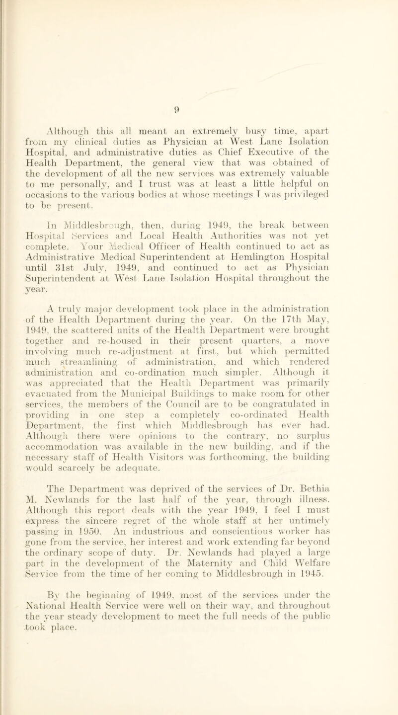 Although this all meant an extremely busy time, apart from my clinical duties as Physician at West Lane Isolation Hospital, and administrative duties as Chief Executive of the Health Department, the general view that was obtained of the development of all the new services was extremely valuable to me personally, and I trust was at least a little helpful on occasions to the various bodies at whose meetings I was privileged to be present. In Middlesbrough, then, during 1949, the break between Hospital Services and Local Health Authorities was not yet complete. Your Medical Officer of Health continued to act as Administrative Medical Superintendent at Hemlington Hospital until 31st July, 1949, and continued to act as Physician Superintendent at West Lane Isolation Hospital throughout the year. A truly major development took place in the administration of the Health Department during the year. On the 17th May, 1949, the scattered units of the Health Department were brought together and re-housed in their present quarters, a move involving much re-adjustment at first, but which permitted much streamlining of administration, and which rendered administration and co-ordination much simpler. Although it was appreciated that the Health Department was primarily evacuated from the Municipal Buildings to make room for other services, the members of the Council are to be congratulated in providing in one step a completely co-ordinated Health Department, the first which Middlesbrough has ever had. Although there were opinions to the contrary, no surplus accommodation was available in the new building, and if the necessary staff of Health Visitors was forthcoming, the building would scarcely be adequate. The Department was deprived of the services of Dr. Bethia M. Newlands for the last half of the year, through illness. Although this report deals with the year 1949, 1 feel I must express the sincere regret of the whole staff at her untimely passing in 1950. An industrious and conscientious worker has gone from the service, her interest and work extending far beyond the ordinary scope of duty. Dr. Newlands had played a large part in the development of the Maternity and Child Welfare Service from the time of her coming to Middlesbrough in 1945. By the beginning of 1949, most of the services under the National Health Service were well on their way, and throughout the year steady development to meet the full needs of the public .took place.