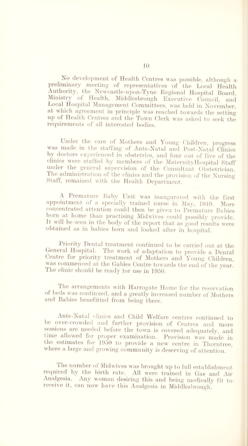 No development of Health Centres was possible, although a preliminary meeting of representatives of the Local Health Authority, the Newcastle-upon-Tyne Regional Hospital Board, Ministry of Health, Middlesbrough Executive Council, and Local Hospital Management Committees, was held in November, at which agreement in principle was reached towards the setting up of Health Centres and the Town Clerk was asked to seek the requirements of all interested bodies. Under the care of Mothers and Young Children, progress was made in the staffing of Ante-Natal and Post-Natal Clinics by doctors experienced in obstetrics, and four out of five of the clinics were staffed by members of the MaternityHospital Staff under the general supervision of the Consultant Obstetrician. The administration of the clinics and the provision of the Nursing Staff, remained with the Health Department. A Premature Baby Unit was inaugurated with the first appointment of a specially trained nurse in May, 1949. More concentrated attention could then be given to Premature Babies bom at home than practising Midwives could possibly provide. It will be seen in the body of the report that as good results were obtained as in babies born and looked after in hospital. Priority Dental treatment continued to be carried out at the General Hospital. The work of adaptation to provide a Dental Centre for priority treatment of Mothers and Young Children, v as commenced at the Gables Centre towards the end of the year. The clinic should be ready lor use in 1950. The arrangements with Harrogate Home for the reservation of beds was continued, and a greatly increased number of Mothers and Babies beliefitted from being there. Ante-Natal clinics and Child Welfare centres continued to be over-crowded and further provision of Centres and more sessions are needed before the town is covered adequately, and time allowed for proper examination. Provision was made in the estimates for 1950 to provide a new centre in Thorn tree, where a large and growing community is deserving of attention. The number of Midwives was brought up to full establishment required by the birth rate. All were trained in Gas and Air Analgesia. Any woman desiring this and being medically fit to leceive it, can now have this Analgesia in Middlesbrough.