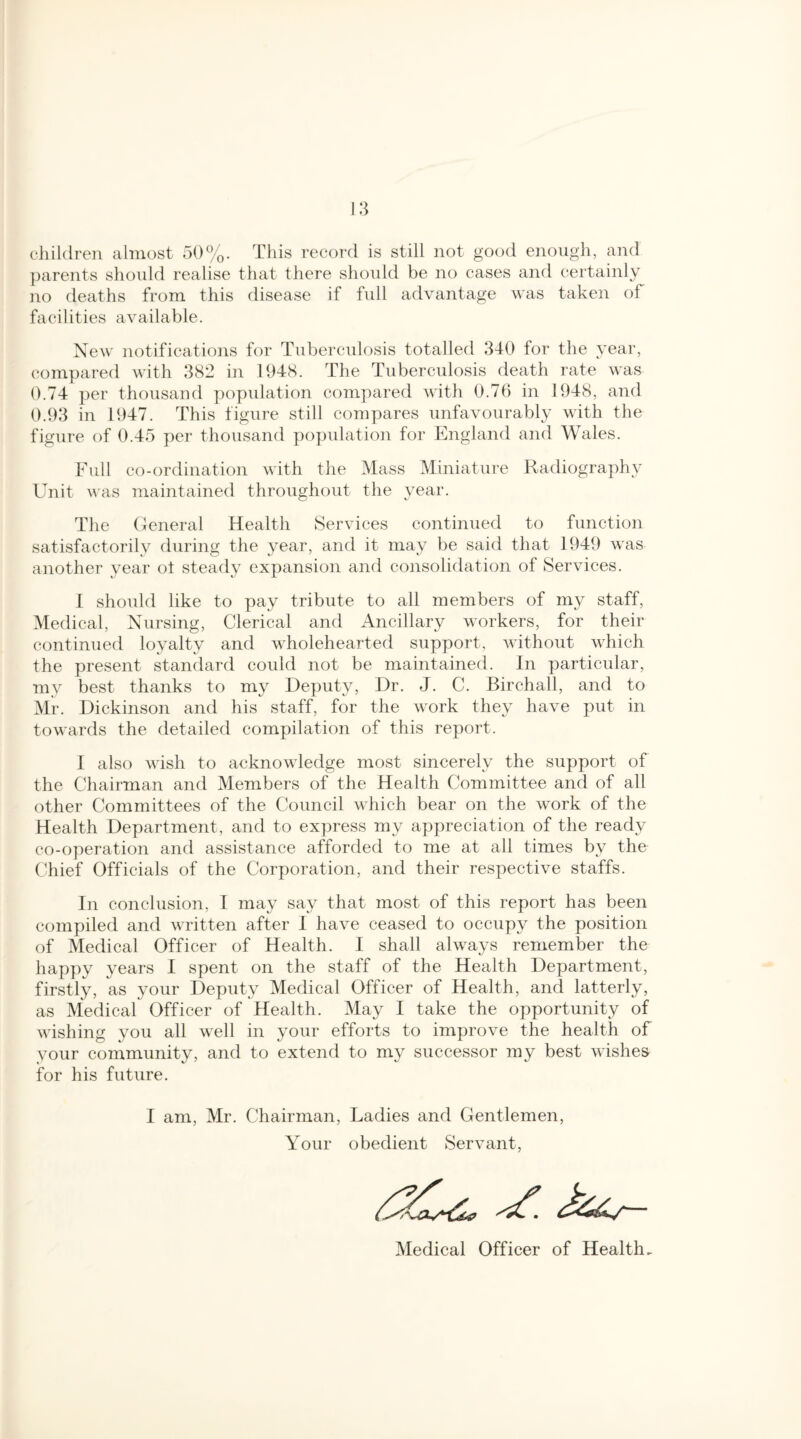 children almost 50%. This record is still not good enough, and parents should realise that there should be no cases and certainly no deaths from this disease if full advantage was taken of facilities available. New notifications for Tuberculosis totalled 340 for the year, compared with 382 in 1948. The Tuberculosis death rate was 0.74 per thousand population compared with 0.76 in 1948, and 0.93 in 1947. This figure still compares unfavourably with the figure of 0.45 per thousand population for England and Wales. Full co-ordination with the Mass Miniature Radiography Unit was maintained throughout the year. The General Health Services continued to function satisfactorily during the year, and it may be said that 1949 was another year ot steady expansion and consolidation of Services. I should like to pay tribute to all members of my staff, Medical, Nursing, Clerical and Ancillary workers, for their continued loyalty and wholehearted support, without which the present standard could not be maintained. In particular, my best thanks to my Deputy, Dr. J. C. Birchall, and to Mr. Dickinson and his staff, for the work they have put in towards the detailed compilation of this report. I also wish to acknowledge most sincerely the support of the Chairman and Members of the Health Committee and of all other Committees of the Council which bear on the work of the Health Department, and to express my appreciation of the ready co-operation and assistance afforded to me at all times by the Chief Officials of the Corporation, and their respective staffs. In conclusion, I may say that most of this report has been compiled and written after I have ceased to occupy the position of Medical Officer of Health. I shall always remember the happy years I spent on the staff of the Health Department, firstly, as your Deputy Medical Officer of Health, and latterly, as Medical Officer of Health. May I take the opportunity of wishing you all well in your efforts to improve the health of your community, and to extend to my successor ray best wishes for his future. I am, Mr. Chairman, Ladies and Gentlemen, Your obedient Servant, Medical Officer of Health.