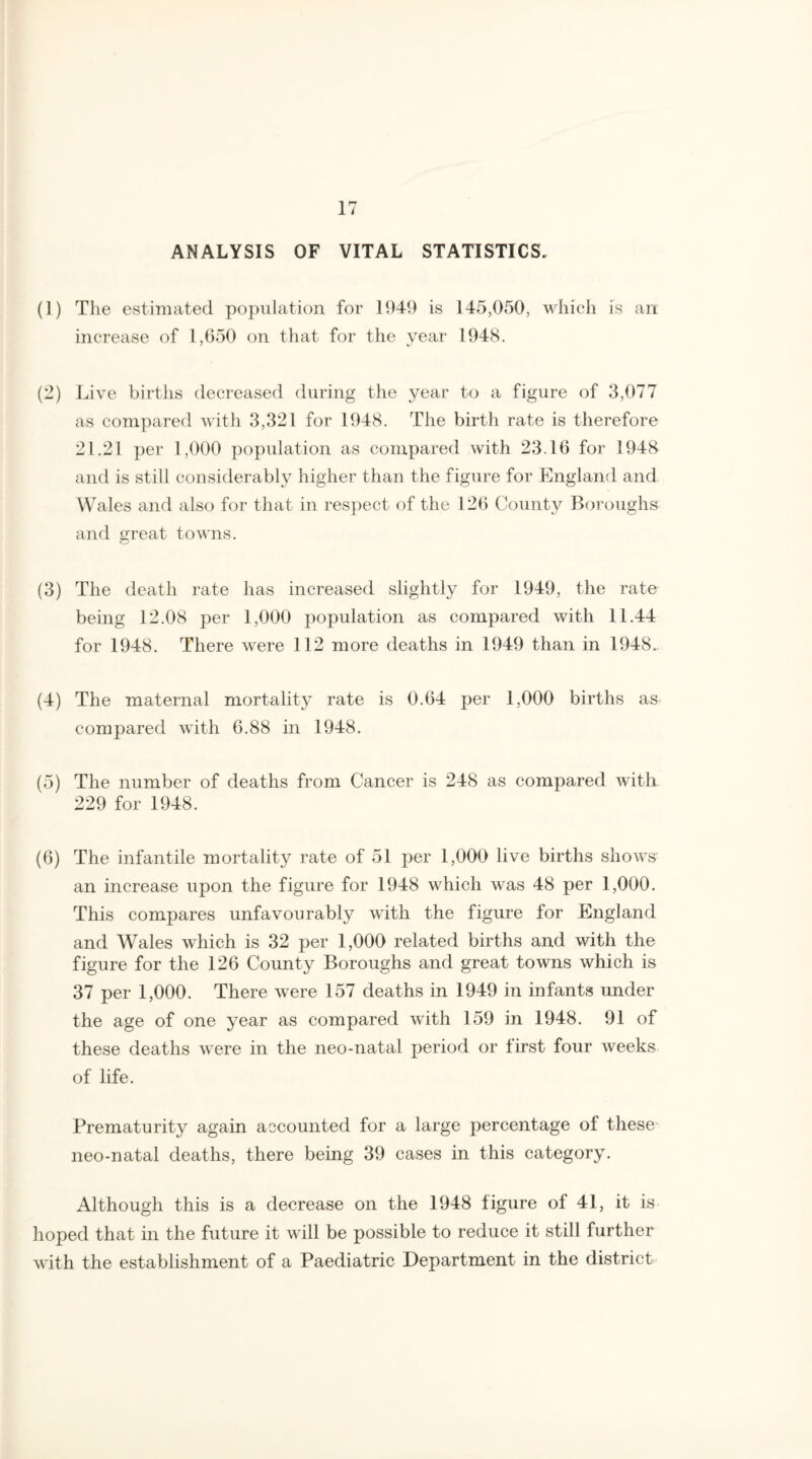 ANALYSIS OF VITAL STATISTICS, (1) The estimated population for 1949 is 145,050, which is an increase of 1,650 on that for the year 1948. (2) Live births decreased during the year to a figure of 3,077 as compared with 3,321 for 1948. The birth rate is therefore 21.21 per 1,000 population as compared with 23.16 for 1948 and is still considerably higher than the figure for England and Wales and also for that in respect of the 126 County Boroughs and great towns. (3) The death rate has increased slightly for 1949, the rate being 12.08 per 1,000 population as compared with 11.44 for 1948. There were 112 more deaths in 1949 than in 1948.. (4) The maternal mortality rate is 0.64 per 1,000 births as compared with 6.88 in 1948. (5) The number of deaths from Cancer is 248 as compared with 229 for 1948. (6) The infantile mortality rate of 51 per 1,000 live births shows an increase upon the figure for 1948 which was 48 per 1,000. This compares unfavourably with the figure for England and Wales which is 32 per 1,000 related births and with the figure for the 126 County Boroughs and great towns which is 37 per 1,000. There were 157 deaths in 1949 in infants under the age of one year as compared with 159 in 1948. 91 of these deaths were in the neo-natal period or tirst four weeks of life. Prematurity again accounted for a large percentage of these neo-natal deaths, there being 39 cases in this category. Although this is a decrease on the 1948 figure of 41, it is hoped that in the future it will be possible to reduce it still further with the establishment of a Paediatric Department in the district