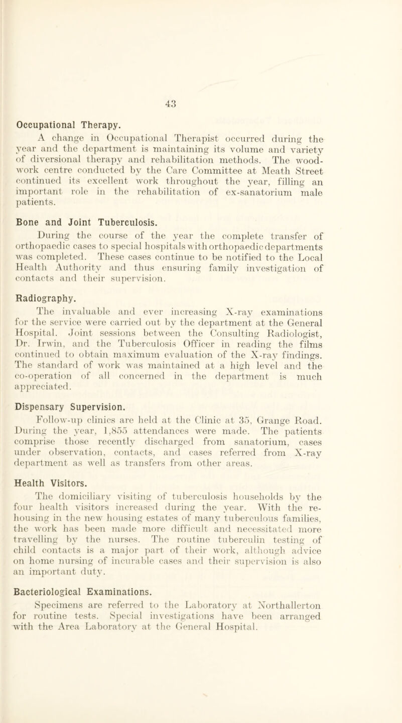 Occupational Therapy. A change in Occupational Therapist occurred during the year and the department is maintaining its volume and variety of diversional therapy and rehabilitation methods. The wood¬ work centre conducted by the Care Committee at Meath Street continued its excellent work throughout the year, filling an important role in the rehabilitation of ex-sanatorium male patients. Bone and Joint Tuberculosis. During the course of the year the complete transfer of orthopaedic cases to special hospitals with orthopaedic departments was completed. These cases continue to be notified to the Local Health Authority and thus ensuring family investigation of contacts and their supervision. Radiography. The invaluable and ever increasing X-ray examinations for the service were carried out by the department at the General Hospital. Joint sessions between the Consulting Radiologist, Dr. Irwin, and the Tuberculosis Officer in reading the films continued to obtain maximum evaluation of the X-ray findings. The standard of work was maintained at a high level and the co-operation of all concerned in the department is much appreciated. Dispensary Supervision. Follow-up clinics are held at the Clinic at 35, Grange Road. During the year, 1,855 attendances were made. The patients comprise those recently discharged from sanatorium, cases under observation, contacts, and cases referred from X-ray department as well as transfers from other areas. Health Visitors. The domiciliary visiting of tuberculosis households by the four health visitors increased during the year. With the re¬ housing in the new housing estates of many tuberculous families, the work has been made more difficult and necessitated more travelling by the nurses. The routine tuberculin testing of child contacts is a major part of their work, although advice on home nursing of incurable cases and their supervision is also an important duty. Bacteriological Examinations. Specimens are referred to the Laboratory at Northallerton for routine tests. Special investigations have been arranged with the Area Laboratory at the General Hospital.