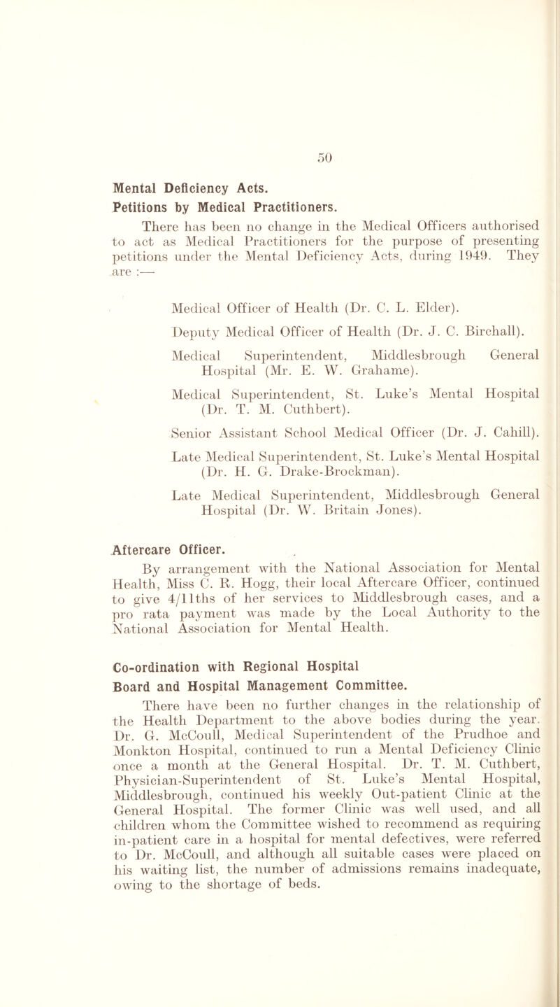 Mental Deficiency Acts. Petitions by Medical Practitioners. There has been no change in the Medical Officers authorised to act as Medical Practitioners for the purpose of presenting petitions under the Mental Deficiency Acts, during 1949. They are :— Medical Officer of Health (Dr. C. L. Elder). Deputy Medical Officer of Health (Dr. J. C. Birchall). Medical Superintendent, Middlesbrough General Hospital (Mr. E. W. Grahame). Medical Superintendent, St. Luke’s Mental Hospital (Dr. T. M. Cuthbert). Senior Assistant School Medical Officer (Dr. J. Cahill). Late Medical Superintendent, St. Luke’s Mental Hospital (Dr. H. G. Drake-Brockman). Late Medical Superintendent, Middlesbrough General Hospital (Dr. W. Britain Jones). Aftercare Officer. By arrangement with the National Association for Mental Health, Miss C. R. Hogg, their local Aftercare Officer, continued to give 4/llths of her services to Middlesbrough cases, and a pro rata payment was made by the Local Authority to the National Association for Mental Health. Co-ordination with Regional Hospital Board and Hospital Management Committee. There have been no further changes in the relationship of the Health Department to the above bodies during the year. Dr. G. McCoull, Medical Superintendent of the Prudhoe and Monkton Hospital, continued to run a Mental Deficiency Clinic once a month at the General Hospital. Dr. T. M. Cuthbert, Physician-Superintendent of St. Luke’s Mental Hospital, Middlesbrough, continued his weekly Out-patient Clinic at the General Hospital. The former Clinic was well used, and all children whom the Committee wished to recommend as requiring in-patient care in a hospital for mental defectives, were referred to Dr. McCoull, and although all suitable cases were placed on his waiting list, the number of admissions remains inadequate, owing to the shortage of beds.