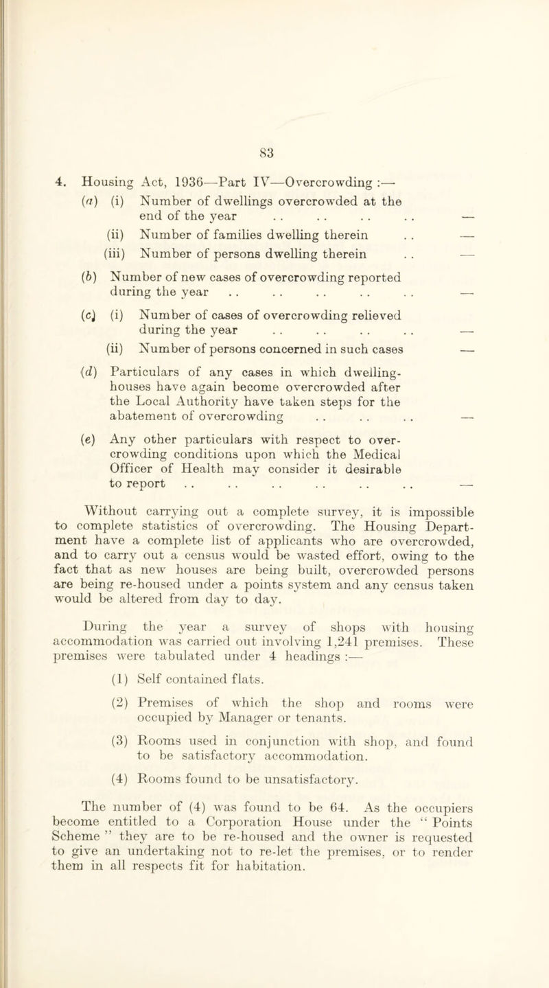 4. Housing Act, 1936—Part IV—Overcrowding :—- (a) (i) Number of dwellings overcrowded at the end of the year . . . . . . . . — (ii) Number of families dwelling therein . . — (iii) Number of persons dwelling therein . . — (b) Number of new cases of overcrowding reported during the year . . . . . . . . . . —- (c) (i) Number of cases of overcrowding relieved during the year . . . . . . . . —- (ii) Number of persons concerned in such cases — (d) Particulars of any cases in which dwelling- houses have again become overcrowded after the Local Authority have taken steps for the abatement of overcrowding . . . . . . — (e) Any other particulars with respect to over¬ crowding conditions upon which the Medical Officer of Health may consider it desirable to report . . . . . . . . . . . . —• Without carrying out a complete survey, it is impossible to complete statistics of overcrowding. The Housing Depart¬ ment have a complete list of applicants who are overcrowded, and to carry out a census would be wasted effort, owing to the fact that as new houses are being built, overcrowded persons are being re-housed under a points system and any census taken would be altered from day to day. During the year a survey of shops with housing accommodation was carried out involving 1,241 premises. These premises were tabulated under 4 headings :— (1) Self contained flats. (2) Premises of which the shop and rooms were occupied by Manager or tenants. (3) Rooms used in conjunction with shop, and found to be satisfactory accommodation. (4) Rooms found to be unsatisfactory. The number of (4) was found to be 64. As the occupiers become entitled to a Corporation House under the “ Points Scheme ” they are to be re-housed and the owner is requested to give an undertaking not to re-let the premises, or to render them in all respects fit for habitation.