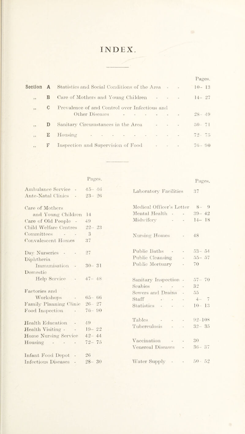 INDEX Section A B C D E F Statistics and Social Conditions of the Area Care of Mothers and Young Children Prevalence of and Control over Infectious and Other Diseases. Sanitary Circumstances in the Area Housing ........ Inspection and Supervision of Food Pages. 10- 13 14- 27 28- 49 50- 7 i 72- 75 70- 00 Pages. Pages. Ambulance Service - 45- 4(3 Laboratory Facilities 37 Ante-Natal Clinics 23- 20 Care of Mothers Medical Officer’s Letter 8- 9 and Young Children 14 Mental Health - 39- 42 Care of Old People - 49 Midwifery 14- 18 Child Welfare Centres 22- 23 Committees 3 Nursing Homes 48 Convalescent Homes 37 Day Nurseries - 27 Public Baths 53- 54 Diphtheria Public Cleansing 55— 57 Immunisation 30- 31 Public Mortuary 70 Domestic Help Service 4 / — 48 Sanitary Inspection - 57- 70 Scabies 32 Factories and Sewers and Drains 55 Workshops 65- 66 Staff 4- 7 Family Planning Clinic 26- 27 Statistics 10- 13 Food Inspection 76- 90 Tables 92-108 Health Education 49 Tuberculosis 32- 35 Health Visiting - 19- 22 Home Nursing Service 42- 44 Housing 72- 75 Vaccination 30 Venereal Diseases 36- 37 Infant Food Depot - 26 Infectious Diseases - 28- 30 Water Supply 50- 52