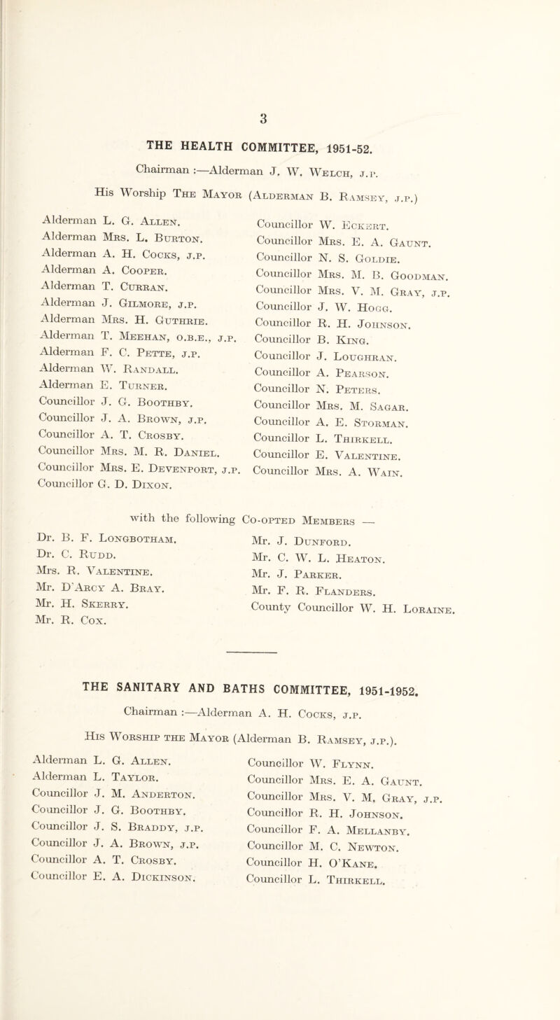 THE HEALTH COMMITTEE, 1951-52. Chairman :—Alderman J. W. Welch, j.i*. His Worship The Mayor Alderman L. G. Allen. Alderman Mrs. L. Burton. Alderman A. H. Cocks, j.p. Alderman A. Cooper. Alderman T. Curran. Alderman J. Gilmore, j.p. Alderman Mrs. H. Guthrie. Alderman T. Meehan, o.b.e., j.p. Alderman F. C. Pette, j.p. Alderman W. Randall. Alderman E. Turner. Councillor J. G. Boothby. Councillor J. A. Brown, j.p. Councillor A. T. Crosby. Councillor Mrs. M. R. Daniel. Councillor Mrs. E. Devenport, j.p. Councillor G. D. Dixon. (Alderman B. Ramsey, j.p.) Councillor W. Eckert. Councillor Mrs. E. A. Gaunt. Councillor N. S. Goldie. Councillor Mrs. M. B. Goodman. Councillor Mrs. V. M. Gray, j.p. Councillor J. W. Hogg. Councillor R. H. Johnson. Councillor B. King. Councillor J. Loughran. Councillor A. Pearson. Councillor 1ST. Peters. Councillor Mrs. M. Sagar. Councillor A. E. Storman. Councillor L. Thirkell. Councillor E. Valentine. Councillor Mrs. A. Wain. with the following Co-opted Members _ Dr. B. F. Longbotham. Dr. C. Rudd. Mrs. R. Valentine. Mr. D'Arcy A. Bray. Mr. H. Skerry. Mr. R. Cox. Mr. J. Dunford. Mr. C. W. L. Heaton. Mr. J. Parker. Mr. F. R. Flanders. County Councillor W. H. Loraine. THE SANITARY AND BATHS COMMITTEE, 1951-1952. Chairman :—Alderman A. H. Cocks, j.p. His Worship the Mayor (Alderman B. Ramsey j p Alderman L. G. Allen. Alderman L. Taylor. Councillor J. M. Anderton. Councillor J. G. Boothby. Councillor J. S. Braddy, j.p. Councillor J. A. Brown, j.p. Councillor A. T. Crosby. Councillor E. A. Dickinson. Councillor W. Flynn. Councillor Mrs. E. A. Gaunt. Councillor Mrs. V. M, Gray, j.p. Councillor R. H. Johnson. Councillor F. A. Mellanby. Councillor M. C. Newton. Councillor H. O’Kane. Councillor L. Thirkell.