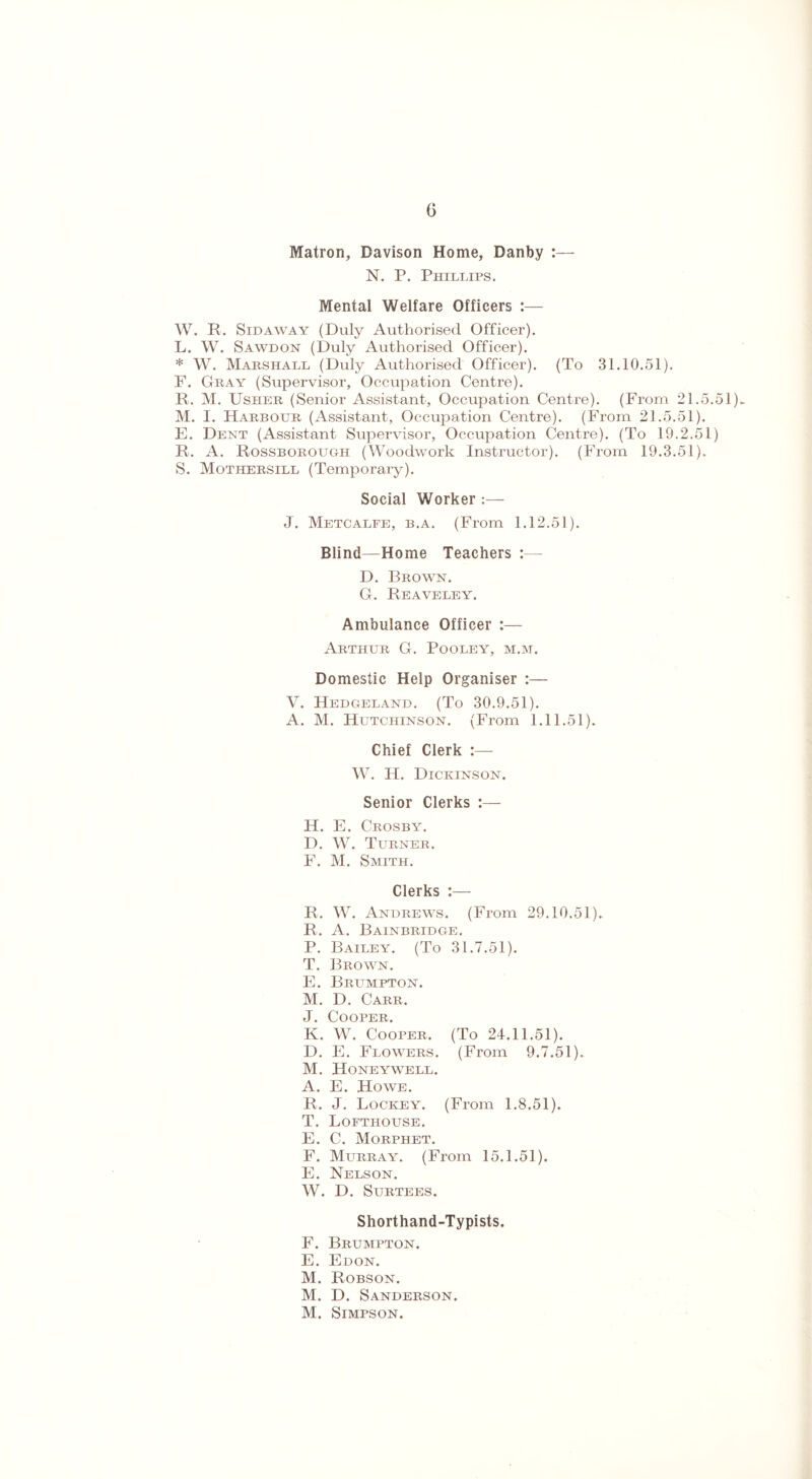 G Matron, Davison Home, Danby :----- N. P. Phillips. Mental Welfare Officers :— W. R. Sidaway (Duly Authorised Officer). L. W. Sawdon (Duly Authorised Officer). * W. Marshall (Duly Authorised Officer). (To 31.10.51). F. Gray (Supervisor, Occupation Centre). R. M. Usher (Senior Assistant, Occupation Centre). (From 21.5.51)^ M. I. Harbour (Assistant, Occupation Centre). (From 21.5.51). E. Dent (Assistant Supervisor, Occupation Centre). (To 19.2.51) R. A. Rossborough (Woodwork Instructor). (From 19.3.51). S. Mothersill (Temporary). Social Worker :— J. Metcalfe, b.a. (From 1.12.51). Blind—Home Teachers :— D. Brown. G. Reaveley. Ambulance Officer :— Arthur G. Pooley, m.m. Domestic Help Organiser :— V. Hedgeland. (To 30.9.51). A. M. Hutchinson. (From 1.11.51). Chief Clerk W. H. Dickinson. Senior Clerks :— H. E. Crosby. D. W. Turner. F. M. Smith. Clerks :— R. W. Andrews. (From 29.10.51). R. A. Bainbridge. P. Bailey. (To 31.7.51). T. Brown. E. Brumpton. M. D. Carr. J. Cooper. K. W. Cooper. (To 24.11.51). D. E. Flowers. (From 9.7.51). M. Honeywell. A. E. Howe. R. J. Lockey. (From 1.8.51). T. Lofthouse. E. C. Morphet. F. Murraal (From 15.1.51). E. Nelson. W. D. Surtees. Shorthand-Typists. F. Brumpton. E. Edon. M. Robson. M. D. Sanderson. M. Simpson.