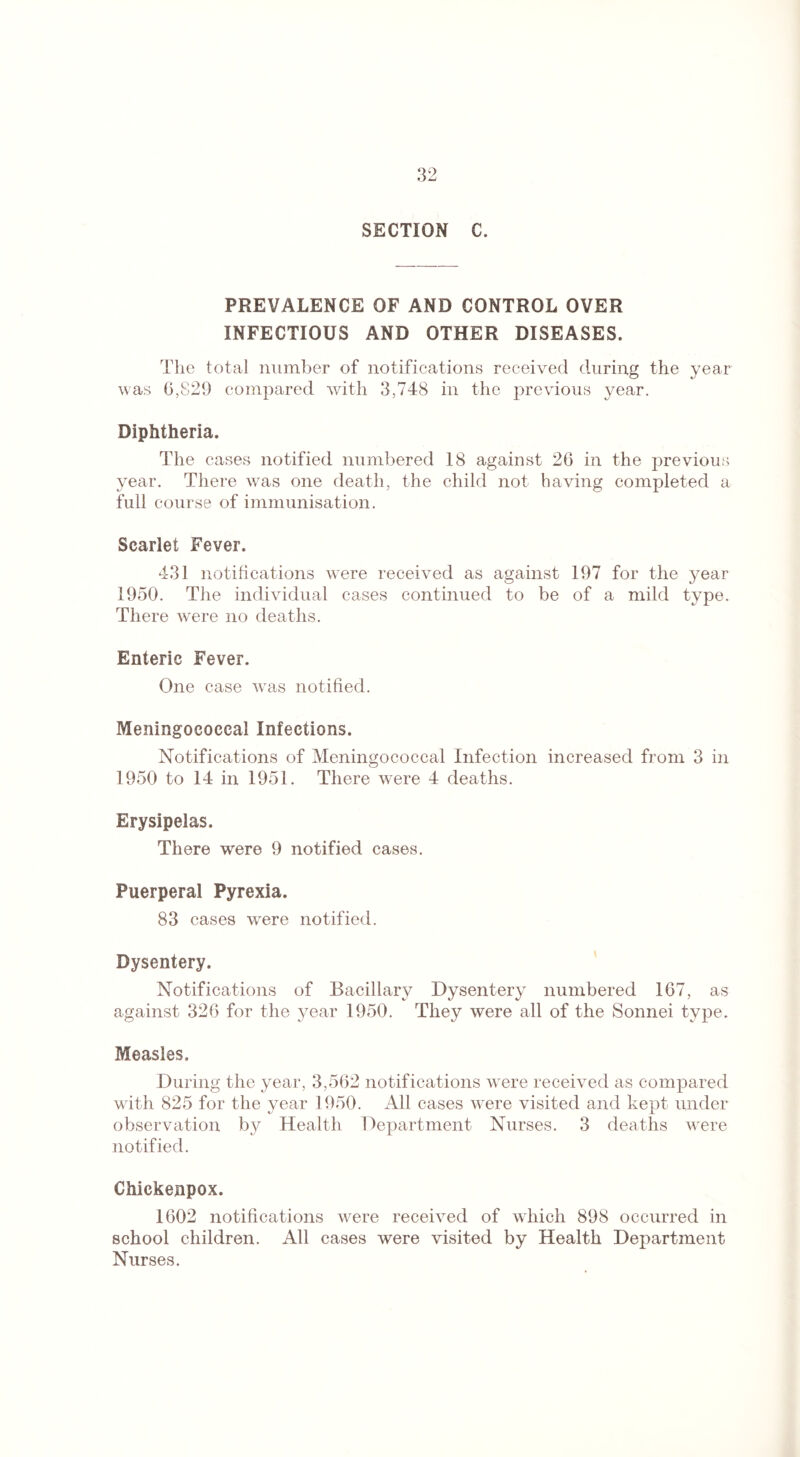 SECTION C. PREVALENCE OF AND CONTROL OVER INFECTIOUS AND OTHER DISEASES. The total number of notifications received during the year was 6,829 compared with 3,748 in the previous year. Diphtheria. The cases notified numbered 18 against 26 in the previous year. There was one death, the child not having completed a full course of immunisation. Scarlet Fever. 431 notifications were received as against 197 for the year 1950. The individual cases continued to be of a mild type. There were no deaths. Enteric Fever. One case vvis notified. Meningococcal Infections. Notifications of Meningococcal Infection increased from 3 in 1950 to 14 in 1951. There were 4 deaths. Erysipelas. There were 9 notified cases. Puerperal Pyrexia. 83 cases were notified. Dysentery. Notifications of Bacillary Dysentery numbered 167, as against 326 for the year 1950. They were all of the Sonnei type. Measles. During the year, 3,562 notifications were received as compared with 825 for the year 1950. All cases were visited and kept under observation by Health Department Nurses. 3 deaths were notified. Chickenpox. 1602 notifications were received of which 898 occurred in school children. All cases were visited by Health Department Nurses.