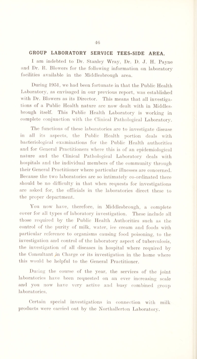 GROUP LABORATORY SERVICE TEES-SIDE AREA. I am indebted to Dr. Stanley Wray, Dr. D. J. H. Payne and Dr. R. Blowers for the following information on laboratory facilities available in the Middlesbrough area. During 1951, we had been fortunate in that the Public Health Laboratory, as envisaged in our previous report, was established with Dr. Blowers as its Director. This means that all investiga¬ tions of a Public Health nature are now dealt with in Middles¬ brough itself. This Public Health Laboratory is working in complete conjunction with the Clinical Pathological Laboratory. The functions of these laboratories are to investigate disease in all its aspects, the Public Health portion deals with bacteriological examinations for the Public Health authorities and for General Practitioners where this is of an epidemiological nature and the Clinical Pathological Laboratory deals with hospitals and the individual members of the community through their General Practitioner where particular illnesses are concerned. Because the two laboratories are so intimately co-ordinated there should be no difficulty in that when requests for investigations are asked for, the officials in the laboratories direct these to the proper department. You now have, therefore, in Middlesbrough, a complete cover for all types of laboratory investigation. These include all those required by the Public Health Authorities such as the control of the purity of milk, water, ice cream and foods with particular reference to organisms causing food poisoning, to the investigation and control of the laboratory aspect of tuberculosis, the investigation of all diseases in hospital where required by the Consultant gn Charge or its investigation in the home where this would be helpful to the General Practitioner. During the course of the year, the services of the joint laboratories have been requested on an ever increasing scale and you now have very active and busy combined group laboratories. Certain special investigations in connection with milk products were carried out by the Northallerton Laboratory.