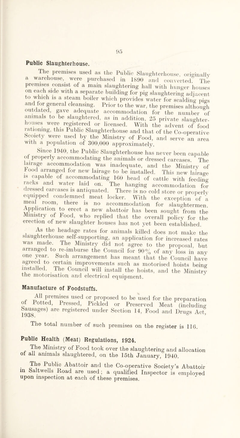 Public Slaughterhouse. The premises used as the Public Slaughterhouse, originally a warehouse, were purchased in 1890 and converted The premises consist of a main slaughtering hall with hunger houses on each side with a separate building for pig slaughtering adjacent to which is a steam boiler which provides water for scalding pigs and for general cleansing. Prior to the war, the premises although outdated, gave adequate accommodation for the number of animals to be slaughtered, as in addition, 25 private slaughter¬ houses were registered or licensed. With the advent of food rationing, this Public Slaughterhouse and that of the Co-operative Society were used by the Ministry of Food, and serve an area with a population of 300,000 approximately. Since 19 A), the Public Slaughterhouse has never been capable o pioperly accommodating the animals or dressed carcases The lan-age accommodation was inadequate, and the Ministry of 1 00(1 arranged for new lairage to be installed. This new lairage is capable of accommodating 160 head of cattle with feeding- racks and water laid on. The hanging accommodation for dressed carcases is antiquated. There is no cold store or properly equipped condemned meat locker. With the exception of a meal room, there is no accommodation for slaughtermen Application to erect a new abattoir has been sought from the Ministry of Food, who replied that the overall policy for the erection of new slaughter houses has not yet been established. As the headage rates for animals killed does not make the slaughterhouse self-supporting, an application for increased rates w-as made. The Ministry did not agree to the proposal, but arranged to re-imburse the Council for 90% of anv loss in any one year. Such arrangement has meant that the 'Council have agreed to certain improvements such as motorised hoists being installed. The Council will install the hoists, and the Ministry tne motorisation and electrical equipment. Manufacture of Foodstuffs. All premises used or proposed to be used for the preparation o Totted, Pressed, Pickled or Preserved Meat (including Sausages) are registered under Section 14, Food and Drugs Act, lyoo. The total number of such premises on the register is 116. Public Health (Meat) Regulations, 1924. The Ministry of Food took over the slaughtering and allocation ot all animals slaughtered, on the 15th January, 1940. The Public Abattoir and the Co-operative Society’s Abattoir in oaltwells Road are used ; a qualified Inspector is employed upon inspection at each of these premises.