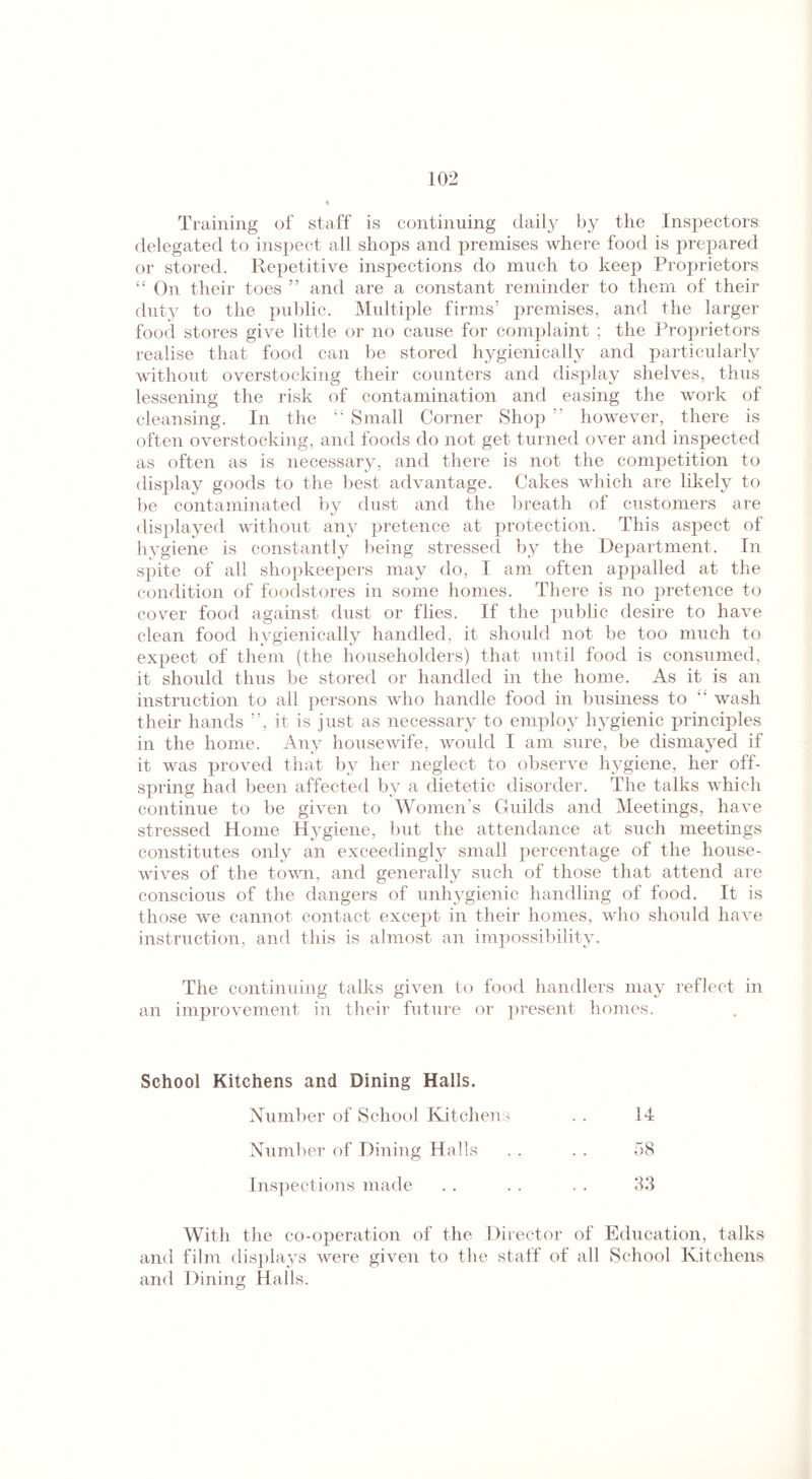 Training of staff is continuing daily by the Inspectors delegated to inspect all shops and premises where food is prepared or stored. Repetitive inspections do much to keep Proprietors “ On their toes ” and are a constant reminder to them of their duty to the public. Multiple firms’ premises, and the larger food stores give little or no cause for complaint ; the Proprietors realise that food can be stored hygienically and particularly without overstocking their counters and display shelves, thus lessening the risk of contamination and easing the work of cleansing. In the “ Small Corner Shop ” however, there is often overstocking, and foods do not get turned over and inspected as often as is necessary, and there is not the competition to display goods to the best advantage. Cakes which are likely to be contaminated by dust and the breath of customers are displayed without any pretence at protection. This aspect of hygiene is constantly being stressed by the Department. In spite of all shopkeepers may do, I am often appalled at the condition of foodstores in some homes. There is no pretence to cover food against dust or flies. If the public desire to have clean food hygienically handled, it should not be too much to expect of them (the householders) that until food is consumed, it should thus be stored or handled in the home. As it is an instruction to all persons who handle food in business to “ wash their hands ”, it is just as necessary to employ hygienic principles in the home. Any housewife, would I am sure, be dismayed if it was proved that by her neglect to observe hygiene, her off¬ spring had been affected by a dietetic disorder. The talks which continue to be given to Women’s Guilds and Meetings, have stressed Home Hygiene, but the attendance at such meetings constitutes only an exceedingly small percentage of the house¬ wives of the town, and generally such of those that attend are conscious of the dangers of unhygienic handling of food. It is those we cannot contact except in their homes, who should have instruction, and this is almost an impossibility. The continuing talks given to food handlers may reflect in an improvement in their future or present homes. School Kitchens and Dining Halls. Number of School Kitchens 14 Number of Dining Halls 58 Inspections made 3.3 With the co-operation of the Director of Education, talks and film displays were given to the staff of all School Kitchens and Dining Halls.