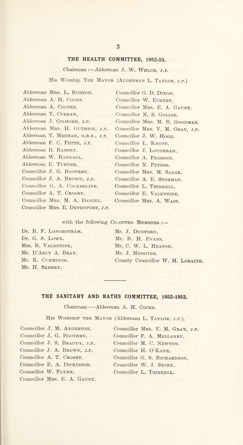 THE HEALTH COMMITTEE, 1952-53. Chairman :—Alderman J. W. Welch, j.p. Worship The Mayor Alderman Mrs. L. Burton. Alderman A. H. Cocks. Alderman A. Cooper. Alderman T. Curran. Alderman J. Gilmore, j.p. Alderman Mrs. H. Guthrie, j.p. Alderman T. Meehan, o.b.e., j.p. Alderman F. C. Pette, j.p. Alderman B. Ramsey. Alderman W. Randall. Alderman E. Turner. Councillor J. G. Boothby. Councillor J. A. Brown, j.p. Councillor G. A. Cockerline. Councillor A. T. Crosby. Councillor Mrs. M. A. Daniel. Councillor Mrs, E. Devenport, j.p. with the following Dr. B. F. Longbotham. Dr. G. S. Lowe. Mrs. R. Valentine. Mr. D’Arcy A. Bray. Mr. K. Cummings. Mr. H. Skerry. (Alderman L. Taylor, j.p.) Councillor G. D. Dixon. Councillor W. Eckert. Councillor Mrs. E. A. Gaunt. Councillor N. S. Goldie. Councillor Mrs. M. B. Goodman. Councillor Mrs. V. M. Gray, j.p. Councillor J. W. Hogg. Councillor L. Knott. Councillor J. Loughran. Councillor A. Pearson. Councillor N. Peters. Councillor Mrs. M. Sagar. Councillor A. E. Storman. Councillor L. Thirkell. Councillor E. Valentine. Councillor Mrs. A. Wain. Co-opted Members :— Mr. J. Dunford. Mr. R. H. Evans. Mr. C. W. L. Heaton. Mr. J. Messiter. County Councillor W. H. Loraine. THE SANITARY AND BATHS COMMITTEE, 1952-1953. Chairman :—Alderman A. H. Cocks. His Worship the Mayor (Alderman L. Taylor, j.p.). Councillor J. M. Anderton. Councillor J. G. Boothby. Councillor J. S. Braddy, j.p. Councillor J. A. Brown, j.p. Councillor A. T. Crosby. Councillor E. A. Dickinson. Councillor W. Flynn. Councillor Mrs, E. A. Gaunt. Councillor Mrs. V. M. Gray, j.p. Councillor F. A. Mellanby. Councillor M. C. Newton. Councillor H. O’Kane. Councillor G. S. Richardson. Councillor W. J. Story. Councillor L. Thirkell,