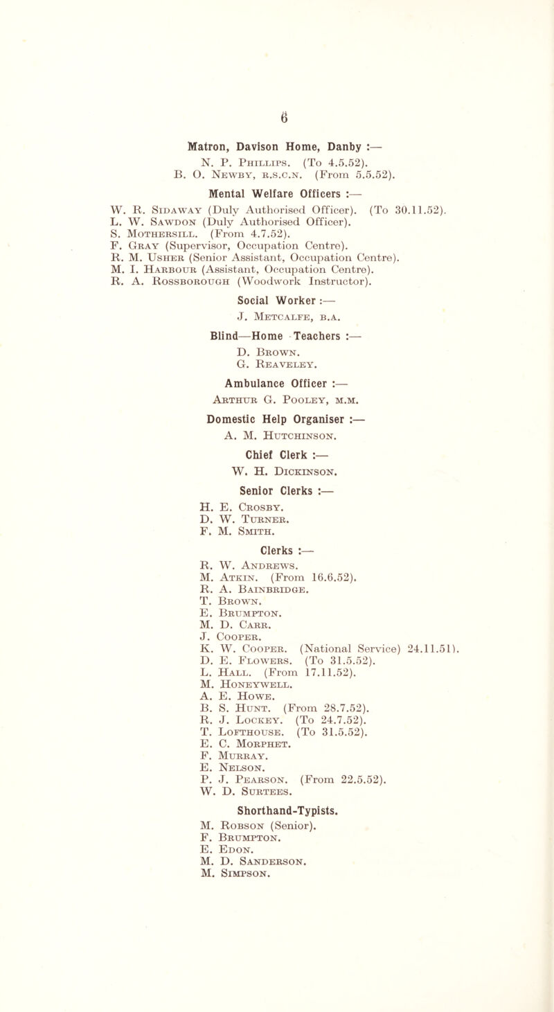 Matron, Davison Home, Danby :— N. P. Phillips. (To 4.5.52). B. O. Newby, r.s.c.n. (From 5.5.52). Mental Welfare Officers :— W. R. Sidaway (Duly Authorised Officer). (To 30.11.52). L. W. Sawdon (Duly Authorised Officer). S. Mothersill. (From 4.7.52). F. Gray (Supervisor, Occupation Centre). R. M. Usher (Senior Assistant, Occupation Centre). M. I. Harbour (Assistant, Occupation Centre). R. A. Rossborough (Woodwork Instructor). Social Worker:— J. Metcalfe, b.a. Blind—Home Teachers :— D. Brown. G. Reaveley. Ambulance Officer :— Arthur G. Pooley, m.m. Domestic Help Organiser :— A. M. Hutchinson. Chief Clerk W. H. Dickinson. Senior Clerks :— H. E. Crosby. D. W. Turner. F. M. Smith. Clerks :— R. W. Andrews. M. Atkin. (From 16.6.52). R. A. Bainbridge. T. Brown. E. Brumpton. M. D. Carr. J. Cooper. K. W. Cooper. (National Service) 24.11.51). D. E. Flowers. (To 31.5.52). L. Hall. (From 17.11.52). M. Honeywell. A. E. Howe. B. S. Hunt. (From 28.7.52). R. J. Lockey. (To 24.7.52). T. Lofthouse. (To 31.5.52). E. C. Morphet. F. Murray. E. Nelson. P. J. Pearson. (From 22.5.52). W. D. Surtees. Shorthand-Typists. M. Robson (Senior). F. Brumpton. E. Edon. M. D. Sanderson. M. Simpson.
